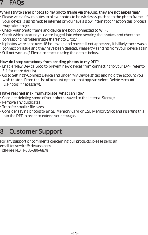 -11-7    FAQsWhen I try to send photos to my photo frame via the App, they are not appearing?• Please wait a few minutes to allow photos to be wirelessly pushed to the photo frame - if    your device is using mobile internet or you have a slow internet connection this process    may take longer.• Check your photo frame and device are both connected to Wi-Fi.• Check which account you were logged into when sending the photos, and check the    corresponding folder inside the &apos;Photo Drop.&apos;• If photos were sent over 48 hours ago and have still not appeared, it is likely there was a    connection issue and they have been deleted. Please try sending from your device again.• Still not working? Please contact us using the details below.How do I stop somebody from sending photos to my DPF?• Enable &apos;New Device Lock&apos; to prevent new devices from connecting to your DPF (refer to    5.1 for more details).• Go to Settings&gt;Connect Device and under &apos;My Device(s)&apos; tap and hold the account you    wish to stop. From the list of account options that appear, select &apos;Delete Account&apos;    (&amp; Photos if necessary).I have reached maximum storage, what can I do?• Consider deleting some of your photos saved to the Internal Storage.• Remove any duplicates.• Transfer smaller ﬁle sizes.• Consider saving photos to an SD Memory Card or USB Memory Stick and inserting this    into the DPF in order to extend your storage.8    Customer SupportFor any support or comments concerning our products, please send an email to: service@ideausa.com  Toll-Free NO: 1-886-886-6878