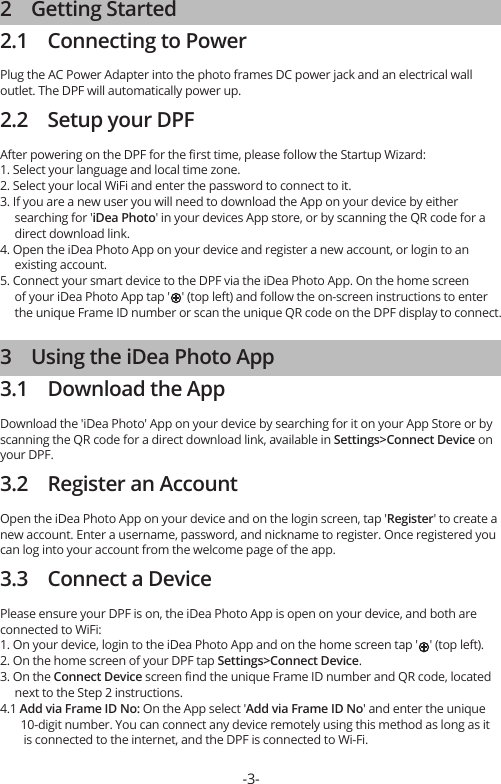 2    Getting Started2.1    Connecting to PowerPlug the AC Power Adapter into the photo frames DC power jack and an electrical wall outlet. The DPF will automatically power up.2.2    Setup your DPFAfter powering on the DPF for the ﬁrst time, please follow the Startup Wizard:1. Select your language and local time zone.2. Select your local WiFi and enter the password to connect to it.3. If you are a new user you will need to download the App on your device by either      searching for &apos;iDea Photo&apos; in your devices App store, or by scanning the QR code for a      direct download link.4. Open the iDea Photo App on your device and register a new account, or login to an      existing account.5. Connect your smart device to the DPF via the iDea Photo App. On the home screen      of your iDea Photo App tap &apos;    &apos; (top left) and follow the on-screen instructions to enter      the unique Frame ID number or scan the unique QR code on the DPF display to connect.3    Using the iDea Photo App3.1    Download the AppDownload the &apos;iDea Photo&apos; App on your device by searching for it on your App Store or by scanning the QR code for a direct download link, available in Settings&gt;Connect Device on your DPF.3.2    Register an AccountOpen the iDea Photo App on your device and on the login screen, tap &apos;Register&apos; to create a new account. Enter a username, password, and nickname to register. Once registered you can log into your account from the welcome page of the app. 3.3    Connect a DevicePlease ensure your DPF is on, the iDea Photo App is open on your device, and both are connected to WiFi:1. On your device, login to the iDea Photo App and on the home screen tap &apos;    &apos; (top left).2. On the home screen of your DPF tap Settings&gt;Connect Device.3. On the Connect Device screen ﬁnd the unique Frame ID number and QR code, located      next to the Step 2 instructions.4.1 Add via Frame ID No: On the App select &apos;Add via Frame ID No&apos; and enter the unique        10-digit number. You can connect any device remotely using this method as long as it         is connected to the internet, and the DPF is connected to Wi-Fi.-3-