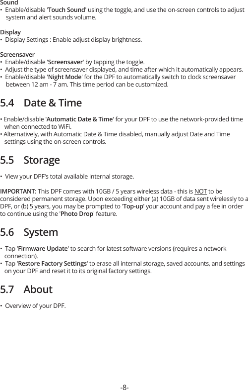 Sound•  Enable/disable &apos;Touch Sound&apos; using the toggle, and use the on-screen controls to adjust     system and alert sounds volume.Display•  Display Settings : Enable adjust display brightness.Screensaver•  Enable/disable &apos;Screensaver&apos; by tapping the toggle.•  Adjust the type of screensaver displayed, and time after which it automatically appears.•  Enable/disable &apos;Night Mode&apos; for the DPF to automatically switch to clock screensaver     between 12 am - 7 am. This time period can be customized.5.4    Date &amp; Time• Enable/disable &apos;Automatic Date &amp; Time&apos; for your DPF to use the network-provided time    when connected to WiFi.• Alternatively, with Automatic Date &amp; Time disabled, manually adjust Date and Time    settings using the on-screen controls.5.5    Storage•  View your DPF&apos;s total available internal storage.IMPORTANT: This DPF comes with 10GB / 5 years wireless data - this is NOT to be considered permanent storage. Upon exceeding either (a) 10GB of data sent wirelessly to a DPF, or (b) 5 years, you may be prompted to &apos;Top-up&apos; your account and pay a fee in order to continue using the &apos;Photo Drop&apos; feature.5.6    System•  Tap &apos;Firmware Update&apos; to search for latest software versions (requires a network    connection).•  Tap &apos;Restore Factory Settings&apos; to erase all internal storage, saved accounts, and settings    on your DPF and reset it to its original factory settings.5.7    About•  Overview of your DPF.-8-