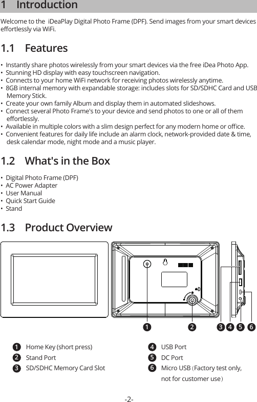 1    IntroductionWelcome to the  iDeaPlay Digital Photo Frame (DPF). Send images from your smart devices eﬀortlessly via WiFi.1.1    Features•  Instantly share photos wirelessly from your smart devices via the free iDea Photo App.•  Stunning HD display with easy touchscreen navigation.•  Connects to your home WiFi network for receiving photos wirelessly anytime.•  8GB internal memory with expandable storage: includes slots for SD/SDHC Card and USB     Memory Stick.•  Create your own family Album and display them in automated slideshows.•  Connect several Photo Frame&apos;s to your device and send photos to one or all of them     eﬀortlessly.•  Available in multiple colors with a slim design perfect for any modern home or oﬃce.•  Convenient features for daily life include an alarm clock, network-provided date &amp; time,     desk calendar mode, night mode and a music player.1.2    What&apos;s in the Box•  Digital Photo Frame (DPF)•  AC Power Adapter•  User Manual•  Quick Start Guide•  Stand1.3    Product Overview-2-1 2 54 63Home Key (short press)Stand PortSD/SDHC Memory Card Slot123USB PortDC PortMicro USB (Factory test only, not for customer use）456