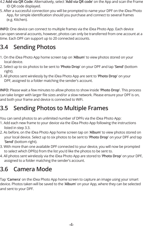 4.2 Add via QR Code: Alternatively, select &apos;Add via QR code&apos; on the App and scan the Frame         ID QR code displayed.5. After a successful connection you will be prompted to name your DPF on the iDea Photo         App, for simple identiﬁcation should you purchase and connect to several frames         (e.g. Kitchen).INFO: One device can connect to multiple frames via the iDea Photo App. Each device can open several accounts, however, photos can only be transferred from one account at a time. Each DPF can support up to 20 connected accounts.3.4    Sending Photos1. On the iDea Photo App home screen tap on &apos;Album&apos; to view photos stored on your      local device.2. Select up to six photos to be sent to &apos;Photo Drop&apos; on your DPF and tap &apos;Send&apos; (bottom      right).3. All photos sent wirelessly by the iDea Photo App are sent to &apos;Photo Drop&apos; on your      DPF, assigned to a folder matching the sender&apos;s account.INFO: Please wait a few minutes to allow photos to show inside &apos;Photo Drop&apos;. This process can take longer with larger ﬁle sizes and/or a slow network. Please ensure your DPF is on, and both your frame and device is connected to WiFi.3.5    Sending Photos to Multiple FramesYou can send photos to an unlimited number of DPFs via the iDea Photo App:1. Add each new frame to your device via the iDea Photo App following the instructions      listed in step 3.3.2. As before, on the iDea Photo App home screen tap on &apos;Album&apos; to view photos stored on      your local device. Select up to six photos to be sent to &apos;Photo Drop&apos; on your DPF and tap      &apos;Send&apos; (bottom right).3. With more than one available DPF connected to your device, you will now be prompted      to select which DPF(s) from the list you&apos;d like the photos to be sent to.4. All photos sent wirelessly via the iDea Photo App are stored to &apos;Photo Drop&apos; on your DPF,      assigned to a folder matching the sender&apos;s account.3.6    Camera ModeTap &apos;Camera&apos; on the iDea Photo App home screen to capture an image using your smart device. Photos taken will be saved to the &apos;Album&apos; on your App, where they can be selected and sent to your DPF.-4-