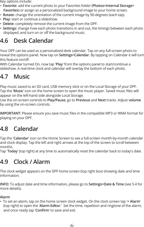 Key options include:•  Favorite: add the current photo to your Favorites folder (Photos&gt;Internal Storage&gt;    Favorites) or assign as a personalized background image to your home screen.•  Rotate: change the orientation of the current image by 90-degrees (each tap).•  Play: start or continue a slideshow.•  Delete: completely remove the current image from the DPF.•  Settings: change how each photo transitions in and out, the timings between each photo     displayed, and turn on or oﬀ the background music.4.6    Desk CalendarYour DPF can be used as a personalized desk calendar. Tap on any full-screen photo to reveal the options panel. Now tap on Settings&gt;Calendar. By tapping on Calendar it will turn this feature on/oﬀ.With Calendar turned On, now tap &apos;Play&apos; from the options panel to start/continue a slideshow. A real-time clock and calendar will overlay the bottom of each photo.4.7    MusicPlay music saved to an SD card, USB memory stick or on the Local Storage of your DPF.Tap the &apos;Music&apos; icon on the home screen to open the music player. Saved music ﬁles will appear on the left-hand side alongside Local Storage.Use the on-screen controls to Play/Pause, go to Previous and Next tracks. Adjust volume by using the on-screen controls.IMPORTANT: Please ensure you save music ﬁles in the compatible MP3 or WMA format for playing on your DPF.4.8    CalendarTap the &apos;Calendar&apos; icon on the Home Screen to see a full-screen month-by-month calendar and clock display. Tap the left and right arrows at the top of the screen to scroll between months.Tap &apos;Today&apos; (top right) at any time to automatically reset the calendar back to today&apos;s date.4.9    Clock / AlarmThe clock widget appears on the DPF home screen (top right box) showing date and time information.INFO: To adjust date and time information, please go to Settings&gt;Date &amp; Time (see 5.4 for more details).Alarm•  To set an alarm, tap on the home screen clock widget. On the clock screen tap &apos;+ Alarm&apos;     (top right) to open the &apos;Alarm Editor.&apos;  Set the time, repetition and ringtone of the alarm,     and once ready tap &apos;Conﬁrm&apos; to save and exit.-6-