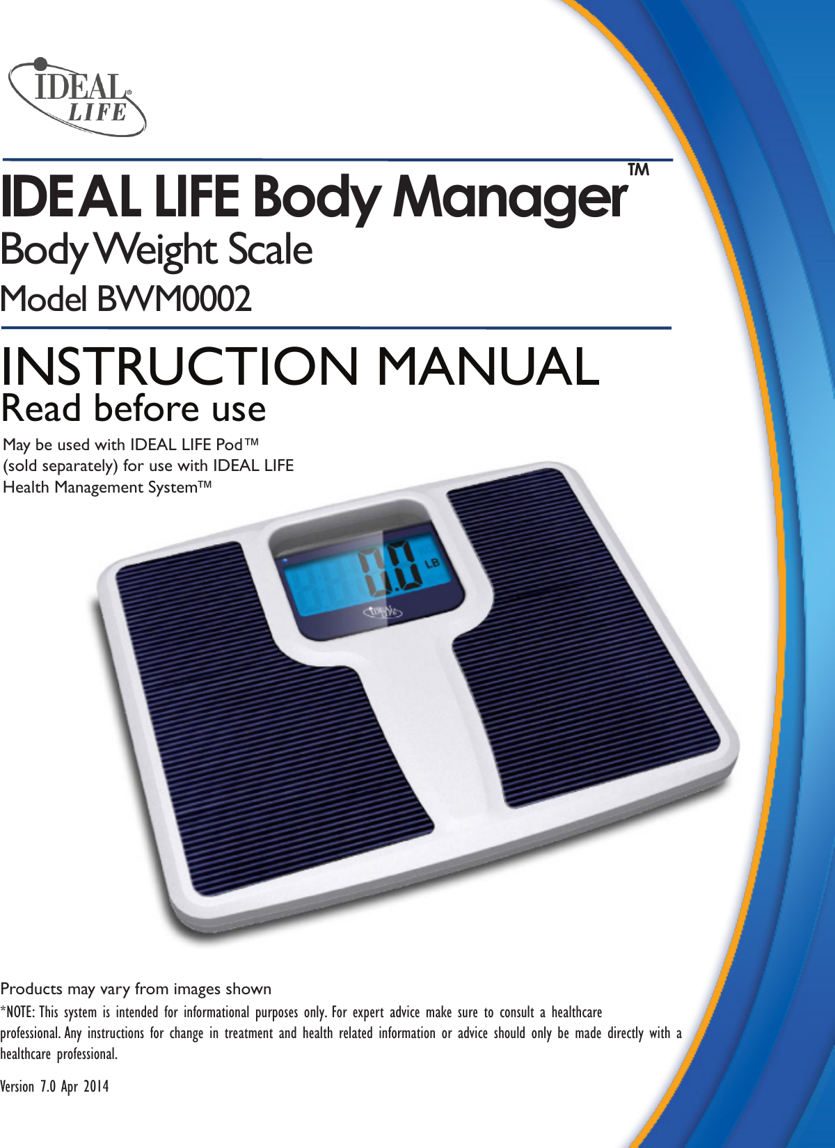 Products may vary from images shown*NOTE: This system is intended for informational purposes only. For expert advice make sure to consult a healthcareprofessional. Any instructions for change in treatment and health related information or advice should only be made directly with a healthcare professional. Version 7.0 Apr 2014IDEAL LIFE Body Manager TMBody Weight  ScaleModel BWM00020001INSTRUCTION MANUALRead before useMay be used with IDEAL LIFE Pod™(sold separately) for use with IDEAL LIFE Health Management System™