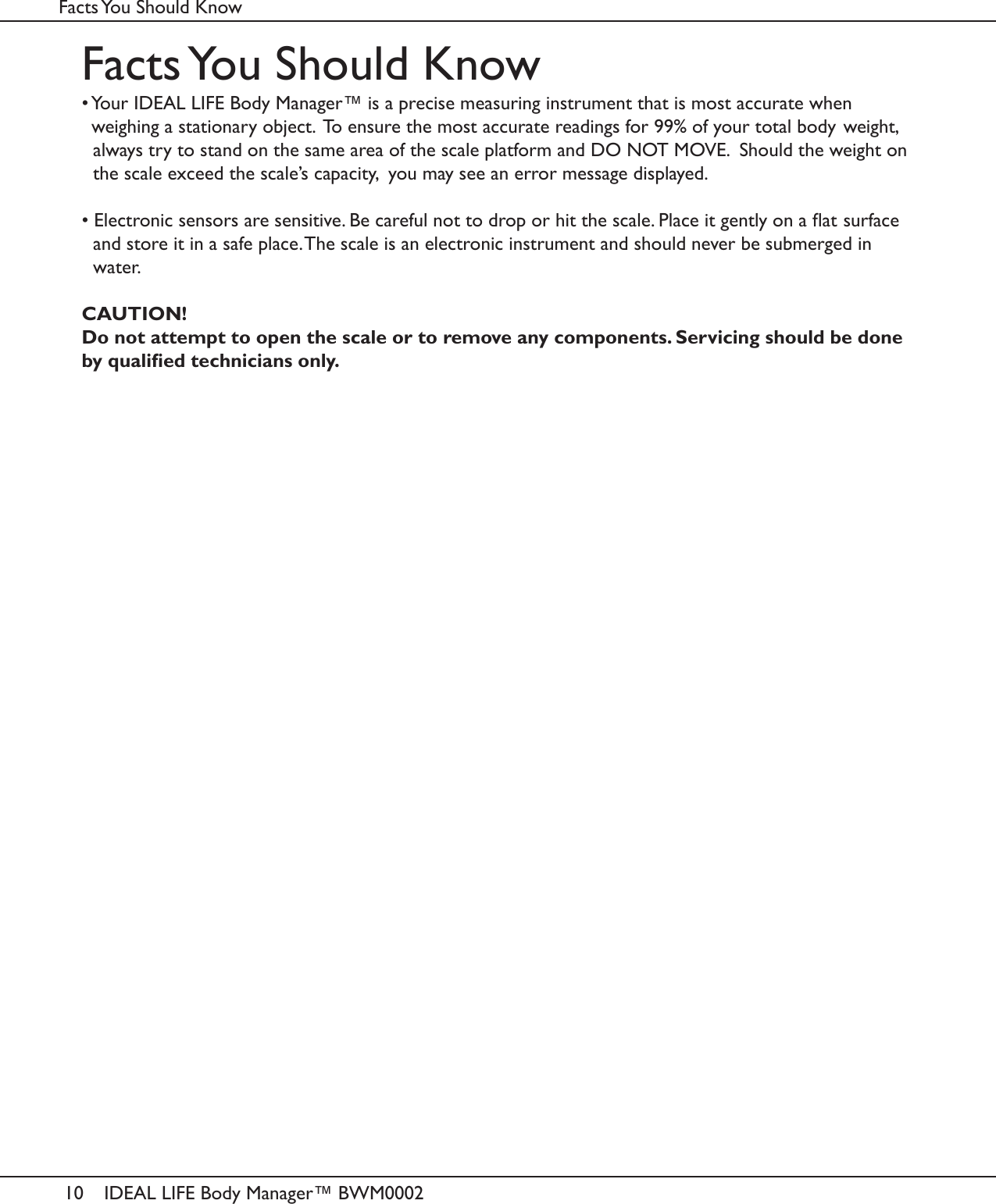 10 IDEAL LIFE Body Manager™ BWM0002Facts You Should KnowFacts You Should Know• Your IDEAL LIFE Body Manager™ is a precise measuring instrument that is most accurate when  weighing a stationary object.  To ensure the most accurate readings for 99% of your total body  weight, always try to stand on the same area of the scale platform and DO NOT MOVE.  Should the weight on the scale exceed the scale’s capacity,  you may see an error message displayed.• Electronic sensors are sensitive. Be careful not to drop or hit the scale. Place it gently on a at  surface and store it in a safe place. The scale is an electronic instrument and should never be submerged in water.CAUTION!Do not attempt to open the scale or to remove any components. Servicing should be done by qualied technicians only.