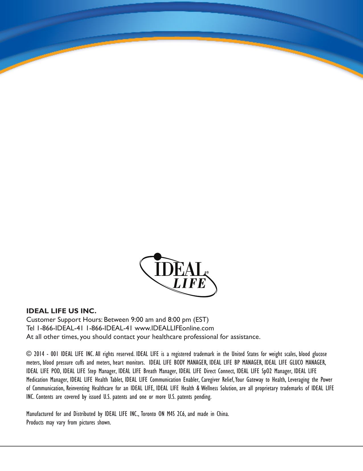 Service RequirementsIDEAL LIFE US INC.Customer Support Hours: Between 9:00 am and 8:00 pm (EST)Tel 1-866-IDEAL-41 1-866-IDEAL-41 www.IDEALLIFEonline.comAt all other times, you should contact your healthcare professional for assistance.© 2014 - 001 IDEAL LIFE INC. All rights reserved. IDEAL LIFE is a registered trademark in the United States for weight scales, blood glucose meters, blood pressure cuffs and meters, heart monitors.  IDEAL LIFE BODY MANAGER, IDEAL LIFE BP MANAGER, IDEAL LIFE GLUCO MANAGER, IDEAL LIFE POD, IDEAL LIFE Step Manager, IDEAL LIFE Breath Manager, IDEAL LIFE Direct Connect, IDEAL LIFE SpO2 Manager, IDEAL LIFE Medication Manager, IDEAL LIFE Health Tablet, IDEAL LIFE Communication Enabler, Caregiver Relief, Your Gateway to Health, Leveraging the Power of Communication, Reinventing Healthcare for an IDEAL LIFE, IDEAL LIFE Health &amp; Wellness Solution, are all proprietary trademarks of IDEAL LIFE INC. Contents are covered by issued U.S. patents and one or more U.S. patents pending.Manufactured for and Distributed by IDEAL LIFE INC., Toronto ON M4S 2C6, and made in China.Products may vary from pictures shown.