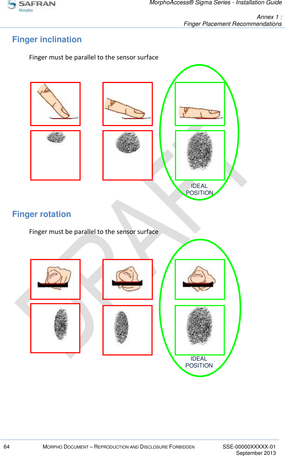   MorphoAccess® Sigma Series - Installation Guide   Annex 1 :  Finger Placement Recommendations  64 MORPHO DOCUMENT – REPRODUCTION AND DISCLOSURE FORBIDDEN SSE-00000XXXXX-01   September 2013  Finger inclination Finger must be parallel to the sensor surface  Finger rotation Finger must be parallel to the sensor surface   IDEALPOSITIONIDEALPOSITION