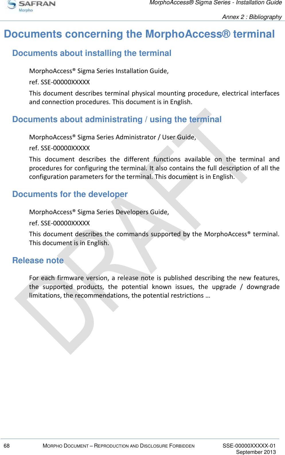   MorphoAccess® Sigma Series - Installation Guide   Annex 2 : Bibliography  68 MORPHO DOCUMENT – REPRODUCTION AND DISCLOSURE FORBIDDEN SSE-00000XXXXX-01   September 2013  Documents concerning the MorphoAccess® terminal Documents about installing the terminal MorphoAccess® Sigma Series Installation Guide, ref. SSE-00000XXXXX This document describes terminal physical mounting procedure, electrical interfaces and connection procedures. This document is in English. Documents about administrating / using the terminal MorphoAccess® Sigma Series Administrator / User Guide, ref. SSE-00000XXXXX This  document  describes  the  different  functions  available  on  the  terminal  and procedures for configuring the terminal. It also contains the full description of all the configuration parameters for the terminal. This document is in English. Documents for the developer MorphoAccess® Sigma Series Developers Guide, ref. SSE-00000XXXXX This document describes the commands supported by the MorphoAccess® terminal. This document is in English. Release note For each firmware version, a release note is published  describing the new features, the  supported  products,  the  potential  known  issues,  the  upgrade  /  downgrade limitations, the recommendations, the potential restrictions … 
