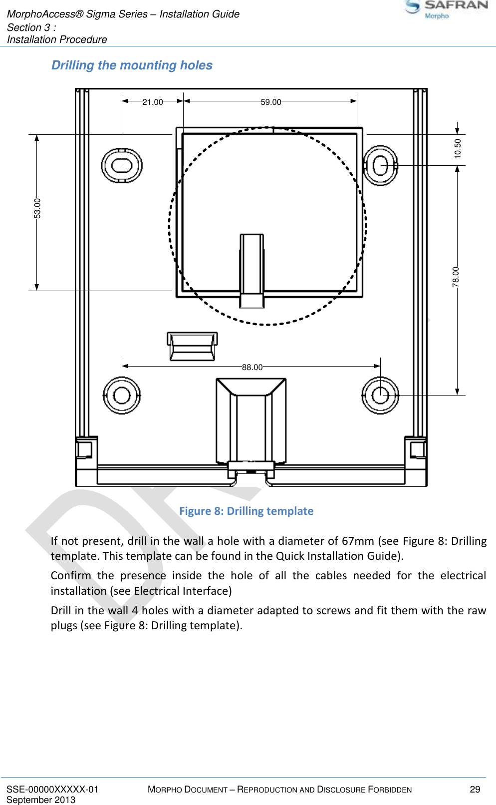  MorphoAccess® Sigma Series – Installation Guide  Section 3 :  Installation Procedure   SSE-00000XXXXX-01 MORPHO DOCUMENT – REPRODUCTION AND DISCLOSURE FORBIDDEN 29 September 2013    Drilling the mounting holes  Figure 8: Drilling template If not present, drill in the wall a hole with a diameter of 67mm (see Figure 8: Drilling template. This template can be found in the Quick Installation Guide). Confirm  the  presence  inside  the  hole  of  all  the  cables  needed  for  the  electrical installation (see Electrical Interface) Drill in the wall 4 holes with a diameter adapted to screws and fit them with the raw plugs (see Figure 8: Drilling template).   88.0078.0021.00 59.0010.5053.00