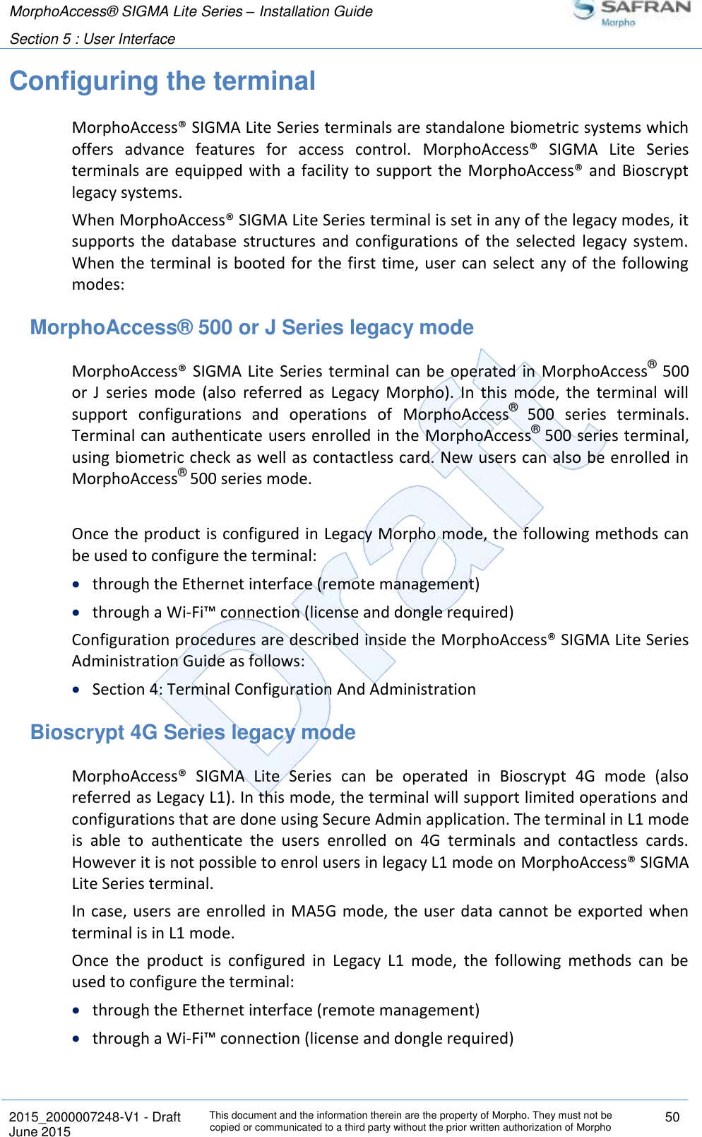 MorphoAccess® SIGMA Lite Series – Installation Guide  Section 5 : User Interface   2015_2000007248-V1 - Draft This document and the information therein are the property of Morpho. They must not be copied or communicated to a third party without the prior written authorization of Morpho 50 June 2015   Configuring the terminal MorphoAccess® SIGMA Lite Series terminals are standalone biometric systems which offers  advance  features  for  access  control.  MorphoAccess®  SIGMA  Lite  Series terminals  are  equipped with  a  facility  to  support  the  MorphoAccess® and  Bioscrypt legacy systems. When MorphoAccess® SIGMA Lite Series terminal is set in any of the legacy modes, it supports  the  database  structures  and  configurations  of  the  selected  legacy  system. When the terminal  is booted  for the first  time, user  can select any of the following modes: MorphoAccess® 500 or J Series legacy mode MorphoAccess®  SIGMA Lite  Series terminal can be operated in  MorphoAccess® 500 or  J  series  mode  (also  referred  as  Legacy  Morpho).  In  this  mode,  the  terminal  will support  configurations  and  operations  of  MorphoAccess®  500  series  terminals. Terminal can authenticate users enrolled in the MorphoAccess® 500 series terminal, using biometric check as well as contactless card. New users can also be enrolled in MorphoAccess® 500 series mode.  Once the product is configured in Legacy Morpho mode, the following methods can be used to configure the terminal:  through the Ethernet interface (remote management)  through a Wi-Fi™ connection (license and dongle required) Configuration procedures are described inside the MorphoAccess® SIGMA Lite Series Administration Guide as follows:  Section 4: Terminal Configuration And Administration Bioscrypt 4G Series legacy mode MorphoAccess®  SIGMA  Lite  Series  can  be  operated  in  Bioscrypt  4G  mode  (also referred as Legacy L1). In this mode, the terminal will support limited operations and configurations that are done using Secure Admin application. The terminal in L1 mode is  able  to  authenticate  the  users  enrolled  on  4G  terminals  and  contactless  cards. However it is not possible to enrol users in legacy L1 mode on MorphoAccess® SIGMA Lite Series terminal. In case, users  are enrolled in  MA5G  mode, the  user data cannot be exported  when terminal is in L1 mode. Once  the  product  is  configured  in  Legacy  L1  mode,  the  following  methods  can  be used to configure the terminal:  through the Ethernet interface (remote management)  through a Wi-Fi™ connection (license and dongle required) 