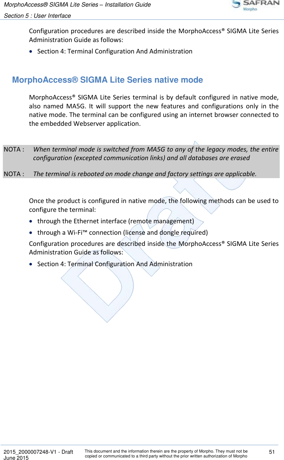 MorphoAccess® SIGMA Lite Series – Installation Guide  Section 5 : User Interface   2015_2000007248-V1 - Draft This document and the information therein are the property of Morpho. They must not be copied or communicated to a third party without the prior written authorization of Morpho 51 June 2015   Configuration procedures are described inside the MorphoAccess® SIGMA Lite Series Administration Guide as follows:  Section 4: Terminal Configuration And Administration  MorphoAccess® SIGMA Lite Series native mode MorphoAccess® SIGMA Lite Series terminal is by default configured in native mode, also  named  MA5G.  It  will  support  the  new  features  and  configurations  only  in  the native mode. The terminal can be configured using an internet browser connected to the embedded Webserver application.  NOTA :  When terminal mode is switched from MA5G to any of the legacy modes, the entire configuration (excepted communication links) and all databases are erased NOTA :  The terminal is rebooted on mode change and factory settings are applicable.  Once the product is configured in native mode, the following methods can be used to configure the terminal:  through the Ethernet interface (remote management)  through a Wi-Fi™ connection (license and dongle required) Configuration procedures are described inside the MorphoAccess® SIGMA Lite Series Administration Guide as follows:  Section 4: Terminal Configuration And Administration  