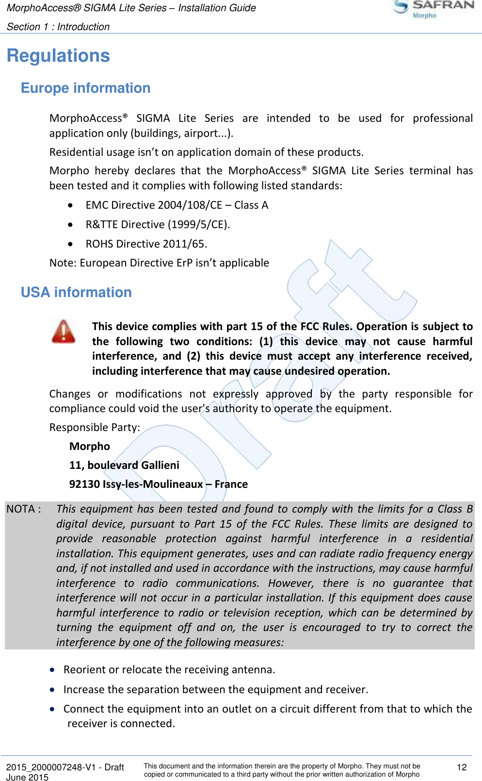 MorphoAccess® SIGMA Lite Series – Installation Guide  Section 1 : Introduction   2015_2000007248-V1 - Draft This document and the information therein are the property of Morpho. They must not be copied or communicated to a third party without the prior written authorization of Morpho 12 June 2015   Regulations Europe information MorphoAccess®  SIGMA  Lite  Series  are  intended  to  be  used  for  professional application only (buildings, airport...). Residential usage isn’t on application domain of these products. Morpho  hereby  declares  that  the  MorphoAccess®  SIGMA  Lite  Series  terminal  has been tested and it complies with following listed standards:  EMC Directive 2004/108/CE – Class A  R&amp;TTE Directive (1999/5/CE).  ROHS Directive 2011/65. Note: European Directive ErP isn’t applicable  USA information  This device complies with part 15 of the FCC Rules. Operation is  subject to the  following  two  conditions:  (1)  this  device  may  not  cause  harmful interference,  and  (2)  this  device  must  accept  any  interference  received, including interference that may cause undesired operation. Changes  or  modifications  not  expressly  approved  by  the  party  responsible  for compliance could void the user&apos;s authority to operate the equipment. Responsible Party: Morpho 11, boulevard Gallieni 92130 Issy-les-Moulineaux – France NOTA :  This  equipment  has  been  tested  and  found to  comply  with  the  limits  for  a  Class  B digital  device,  pursuant  to  Part  15  of  the  FCC  Rules.  These  limits  are  designed  to provide  reasonable  protection  against  harmful  interference  in  a  residential installation. This equipment generates, uses and can radiate radio frequency energy and, if not installed and used in accordance with the instructions, may cause harmful interference  to  radio  communications.  However,  there  is  no  guarantee  that interference will not occur in a particular installation. If this equipment does cause harmful  interference  to  radio  or  television  reception,  which  can  be  determined  by turning  the  equipment  off  and  on,  the  user  is  encouraged  to  try  to  correct  the interference by one of the following measures:  Reorient or relocate the receiving antenna.  Increase the separation between the equipment and receiver.  Connect the equipment into an outlet on a circuit different from that to which the receiver is connected. 