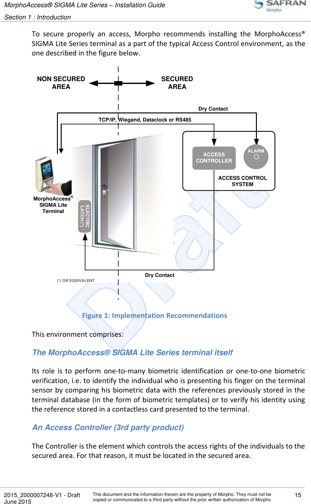 MorphoAccess® SIGMA Lite Series – Installation Guide  Section 1 : Introduction   2015_2000007248-V1 - Draft This document and the information therein are the property of Morpho. They must not be copied or communicated to a third party without the prior written authorization of Morpho 15 June 2015   To  secure  properly  an  access,  Morpho  recommends  installing  the  MorphoAccess® SIGMA Lite Series terminal as a part of the typical Access Control environment, as the one described in the figure below.  Figure 1: Implementation Recommendations This environment comprises: The MorphoAccess® SIGMA Lite Series terminal itself Its  role  is  to  perform  one-to-many  biometric  identification  or  one-to-one  biometric verification, i.e. to identify the individual who is presenting his finger on the terminal sensor by comparing his biometric data with the references previously stored in the terminal database (in the form of biometric templates) or to verify his identity using the reference stored in a contactless card presented to the terminal. An Access Controller (3rd party product) The Controller is the element which controls the access rights of the individuals to the secured area. For that reason, it must be located in the secured area. ACCESS CONTROLSYSTEM(*) OR EQUIVALENTNON SECUREDAREAACCESS CONTROLLERTCP/IP, Wiegand, Dataclock or RS485ELECTRICLATCH (*)SECUREDAREADry ContactMorphoAccess® SIGMA Lite TerminalDry ContactALARM
