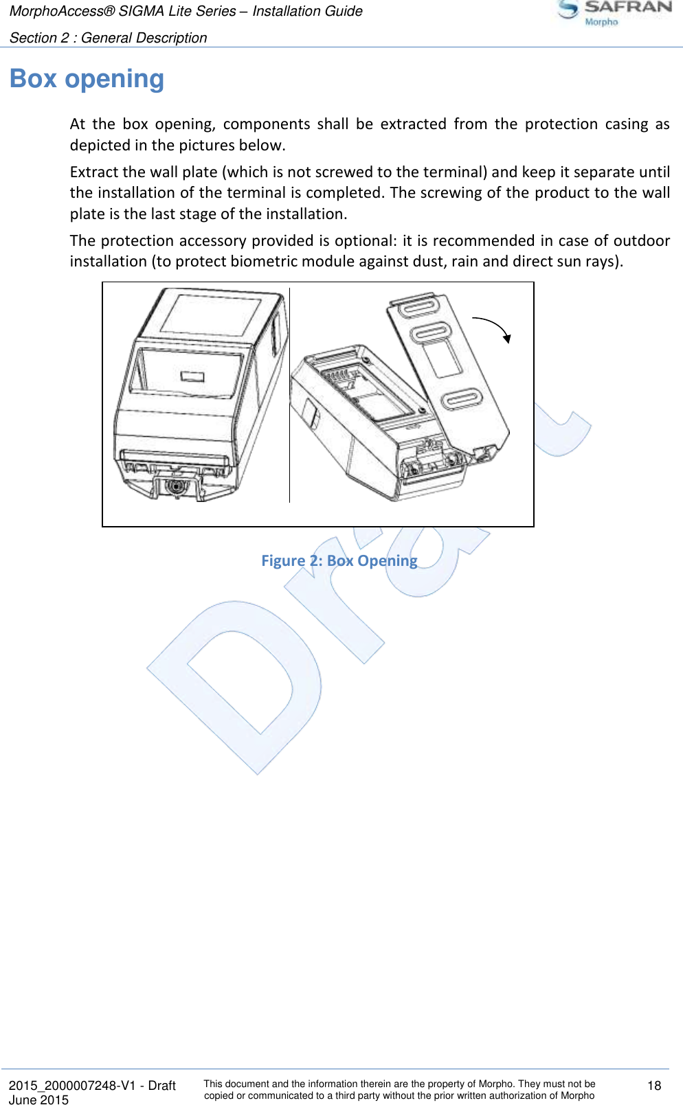 MorphoAccess® SIGMA Lite Series – Installation Guide  Section 2 : General Description   2015_2000007248-V1 - Draft This document and the information therein are the property of Morpho. They must not be copied or communicated to a third party without the prior written authorization of Morpho 18 June 2015   Box opening At  the  box  opening,  components  shall  be  extracted  from  the  protection  casing  as depicted in the pictures below. Extract the wall plate (which is not screwed to the terminal) and keep it separate until the installation of the terminal is completed. The screwing of the product to the wall plate is the last stage of the installation. The protection accessory provided is optional: it is recommended in case of outdoor installation (to protect biometric module against dust, rain and direct sun rays).        Figure 2: Box Opening    