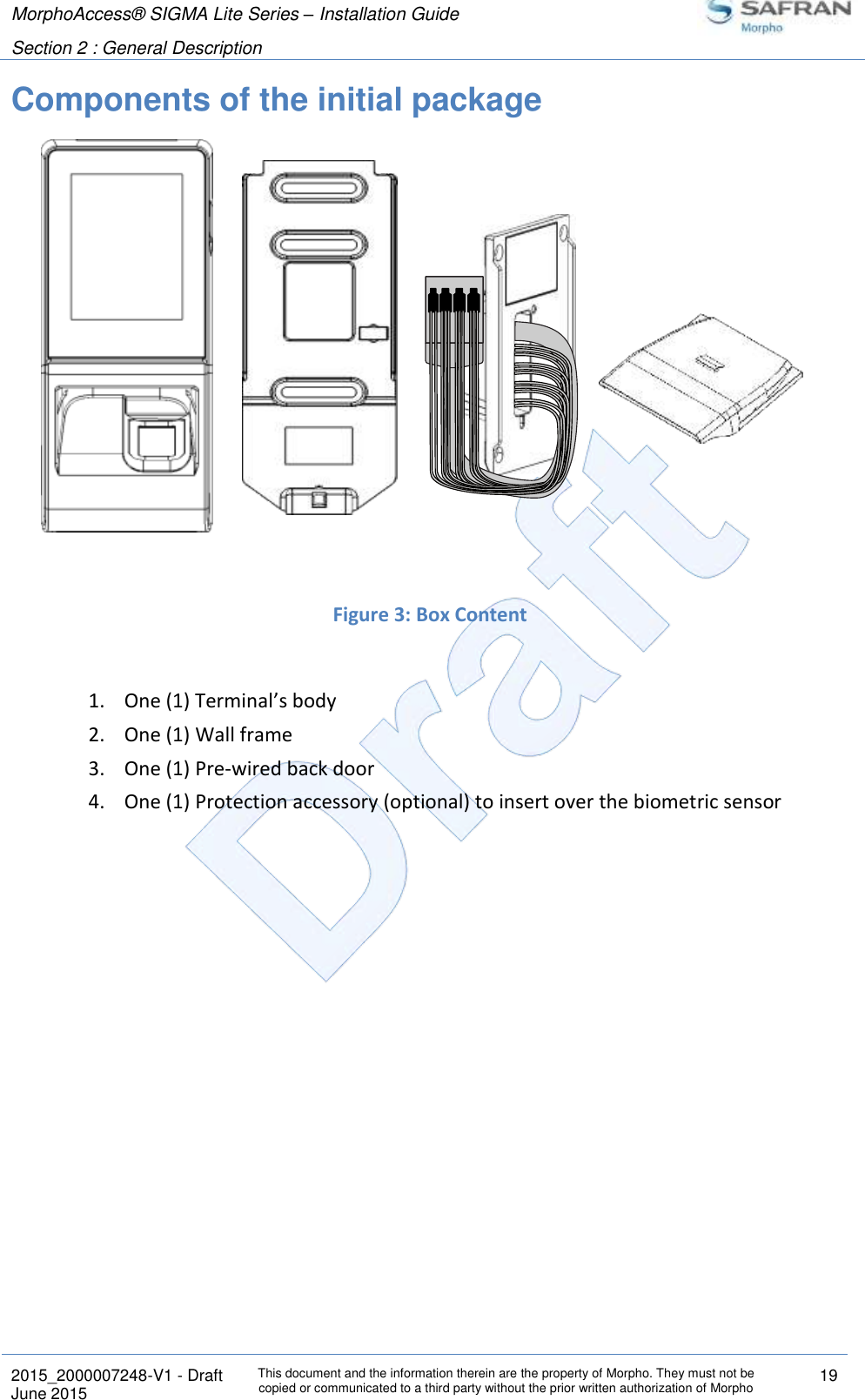 MorphoAccess® SIGMA Lite Series – Installation Guide  Section 2 : General Description   2015_2000007248-V1 - Draft This document and the information therein are the property of Morpho. They must not be copied or communicated to a third party without the prior written authorization of Morpho 19 June 2015   Components of the initial package              Figure 3: Box Content  1. One (1) Terminal’s body 2. One (1) Wall frame 3. One (1) Pre-wired back door 4. One (1) Protection accessory (optional) to insert over the biometric sensor   