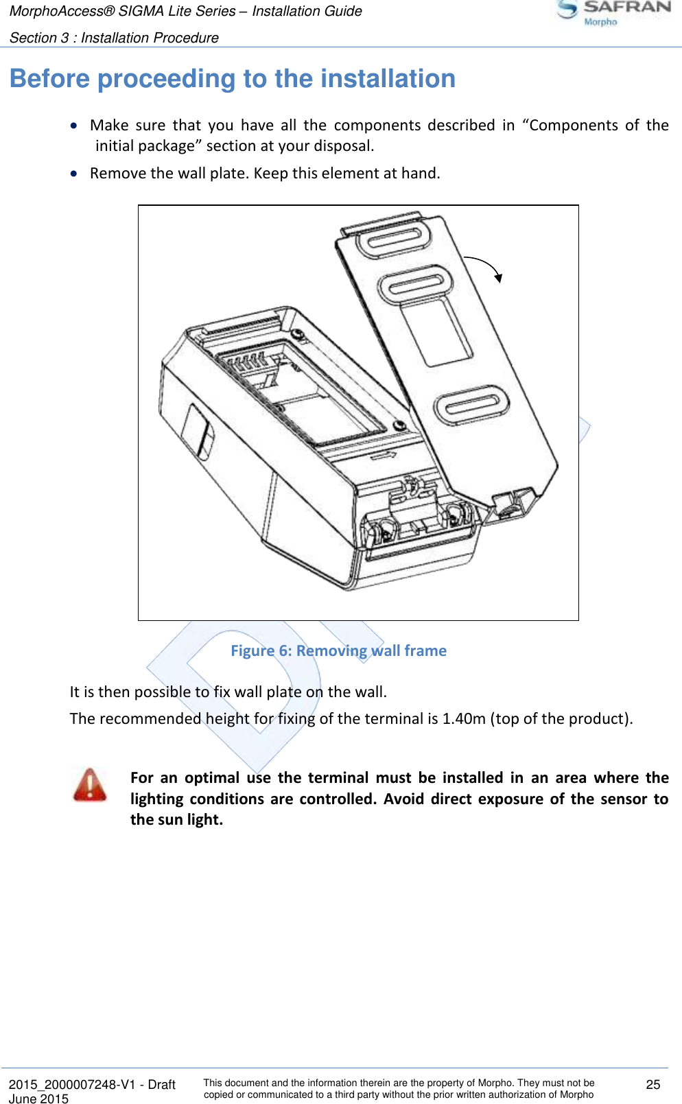 MorphoAccess® SIGMA Lite Series – Installation Guide  Section 3 : Installation Procedure   2015_2000007248-V1 - Draft This document and the information therein are the property of Morpho. They must not be copied or communicated to a third party without the prior written authorization of Morpho 25 June 2015    Before proceeding to the installation  Make  sure  that  you  have  all  the  components  described  in  “Components  of  the initial package” section at your disposal.  Remove the wall plate. Keep this element at hand.                 Figure 6: Removing wall frame It is then possible to fix wall plate on the wall. The recommended height for fixing of the terminal is 1.40m (top of the product).   For  an  optimal  use  the  terminal  must  be  installed  in  an  area  where  the lighting  conditions  are  controlled.  Avoid  direct  exposure  of  the  sensor  to the sun light.  