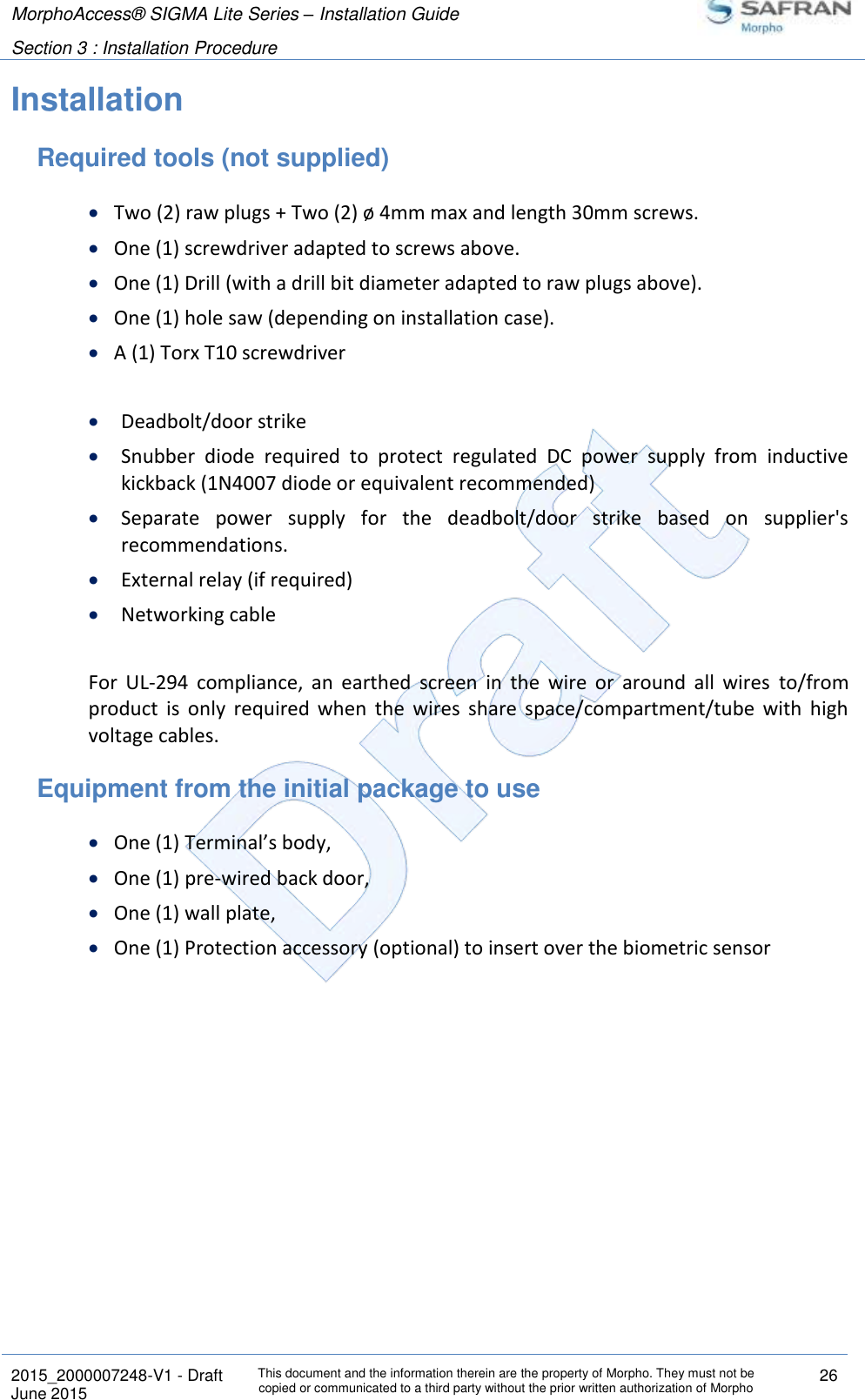 MorphoAccess® SIGMA Lite Series – Installation Guide  Section 3 : Installation Procedure   2015_2000007248-V1 - Draft This document and the information therein are the property of Morpho. They must not be copied or communicated to a third party without the prior written authorization of Morpho 26 June 2015   Installation Required tools (not supplied)  Two (2) raw plugs + Two (2) ø 4mm max and length 30mm screws.  One (1) screwdriver adapted to screws above.  One (1) Drill (with a drill bit diameter adapted to raw plugs above).  One (1) hole saw (depending on installation case).  A (1) Torx T10 screwdriver   Deadbolt/door strike  Snubber  diode  required  to  protect  regulated  DC  power  supply  from  inductive kickback (1N4007 diode or equivalent recommended)  Separate  power  supply  for  the  deadbolt/door  strike  based  on  supplier&apos;s recommendations.  External relay (if required)  Networking cable  For  UL-294  compliance,  an  earthed  screen  in  the  wire  or  around  all  wires  to/from product  is  only  required  when  the  wires  share  space/compartment/tube  with  high voltage cables. Equipment from the initial package to use  One (1) Terminal’s body,  One (1) pre-wired back door,  One (1) wall plate,  One (1) Protection accessory (optional) to insert over the biometric sensor   