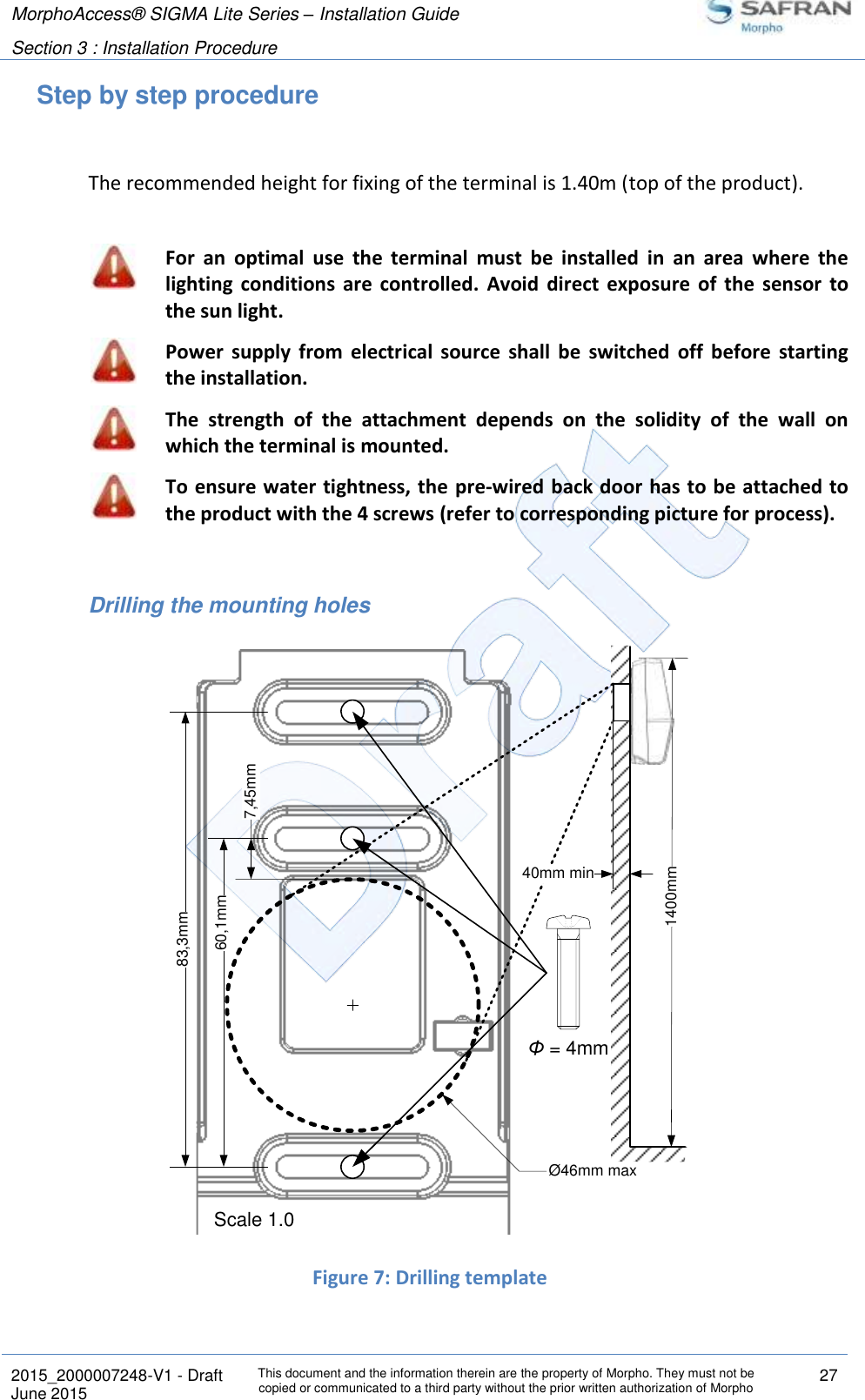 MorphoAccess® SIGMA Lite Series – Installation Guide  Section 3 : Installation Procedure   2015_2000007248-V1 - Draft This document and the information therein are the property of Morpho. They must not be copied or communicated to a third party without the prior written authorization of Morpho 27 June 2015   Step by step procedure  The recommended height for fixing of the terminal is 1.40m (top of the product).   For  an  optimal  use  the  terminal  must  be  installed  in  an  area  where  the lighting  conditions  are  controlled.  Avoid  direct  exposure  of  the  sensor  to the sun light.  Power  supply  from  electrical  source  shall  be  switched  off  before  starting the installation.  The  strength  of  the  attachment  depends  on  the  solidity  of  the  wall  on which the terminal is mounted.  To ensure water tightness, the  pre-wired back door has to be attached to the product with the 4 screws (refer to corresponding picture for process).  Drilling the mounting holes  Figure 7: Drilling template 60,1mmScale 1.0Φ = 4mm83,3mm7,45mm1400mm40mm minØ46mm max