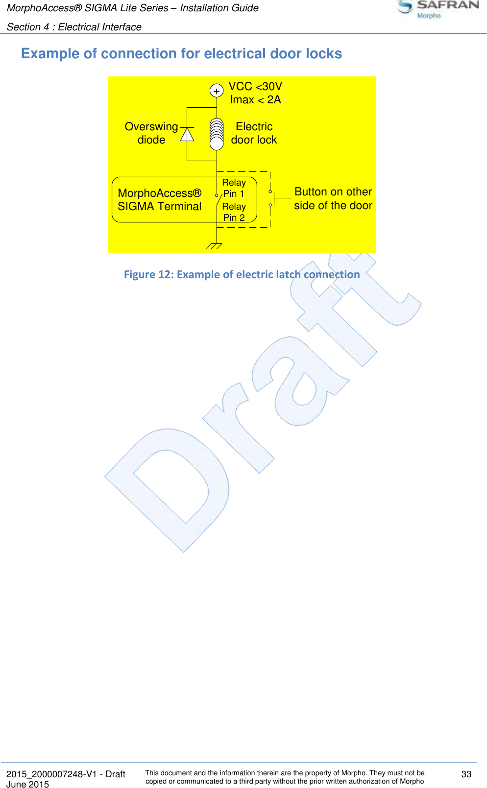 MorphoAccess® SIGMA Lite Series – Installation Guide  Section 4 : Electrical Interface   2015_2000007248-V1 - Draft This document and the information therein are the property of Morpho. They must not be copied or communicated to a third party without the prior written authorization of Morpho 33 June 2015   Example of connection for electrical door locks  Figure 12: Example of electric latch connection +VCC &lt;30VImax &lt; 2AElectricdoor lockOverswingdiodeMorphoAccess® SIGMA TerminalButton on otherside of the doorRelay Pin 1Relay Pin 2