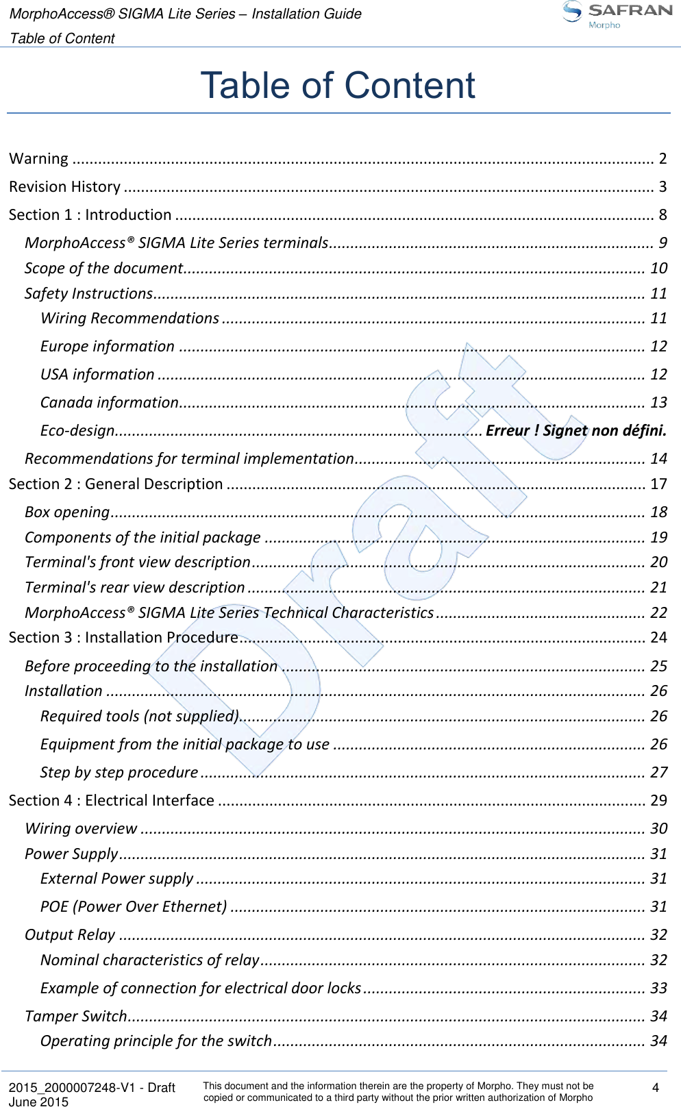 MorphoAccess® SIGMA Lite Series – Installation Guide  Table of Content   2015_2000007248-V1 - Draft This document and the information therein are the property of Morpho. They must not be copied or communicated to a third party without the prior written authorization of Morpho 4 June 2015   Table of Content Warning ........................................................................................................................................ 2 Revision History ............................................................................................................................ 3 Section 1 : Introduction ................................................................................................................ 8 MorphoAccess® SIGMA Lite Series terminals ............................................................................ 9 Scope of the document ............................................................................................................ 10 Safety Instructions ................................................................................................................... 11 Wiring Recommendations ................................................................................................... 11 Europe information ............................................................................................................. 12 USA information .................................................................................................................. 12 Canada information............................................................................................................. 13 Eco-design ...................................................................................... Erreur ! Signet non défini. Recommendations for terminal implementation .................................................................... 14 Section 2 : General Description .................................................................................................. 17 Box opening ............................................................................................................................. 18 Components of the initial package ......................................................................................... 19 Terminal&apos;s front view description ............................................................................................ 20 Terminal&apos;s rear view description ............................................................................................. 21 MorphoAccess® SIGMA Lite Series Technical Characteristics ................................................. 22 Section 3 : Installation Procedure ............................................................................................... 24 Before proceeding to the installation ..................................................................................... 25 Installation .............................................................................................................................. 26 Required tools (not supplied)............................................................................................... 26 Equipment from the initial package to use ......................................................................... 26 Step by step procedure ........................................................................................................ 27 Section 4 : Electrical Interface .................................................................................................... 29 Wiring overview ...................................................................................................................... 30 Power Supply ........................................................................................................................... 31 External Power supply ......................................................................................................... 31 POE (Power Over Ethernet) ................................................................................................. 31 Output Relay ........................................................................................................................... 32 Nominal characteristics of relay .......................................................................................... 32 Example of connection for electrical door locks .................................................................. 33 Tamper Switch ......................................................................................................................... 34 Operating principle for the switch ....................................................................................... 34 