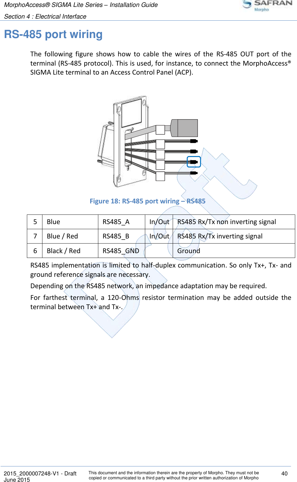 MorphoAccess® SIGMA Lite Series – Installation Guide  Section 4 : Electrical Interface   2015_2000007248-V1 - Draft This document and the information therein are the property of Morpho. They must not be copied or communicated to a third party without the prior written authorization of Morpho 40 June 2015   RS-485 port wiring The  following  figure  shows  how  to  cable  the  wires  of  the  RS-485  OUT  port  of  the terminal (RS-485 protocol). This is used, for instance, to connect the MorphoAccess® SIGMA Lite terminal to an Access Control Panel (ACP).    Figure 18: RS-485 port wiring – RS485 5 Blue RS485_A In/Out RS485 Rx/Tx non inverting signal 7 Blue / Red RS485_B In/Out RS485 Rx/Tx inverting signal 6 Black / Red RS485_GND  Ground RS485 implementation is limited to half-duplex communication. So only Tx+, Tx- and ground reference signals are necessary. Depending on the RS485 network, an impedance adaptation may be required. For  farthest  terminal,  a  120-Ohms  resistor  termination  may  be  added  outside  the terminal between Tx+ and Tx-.   