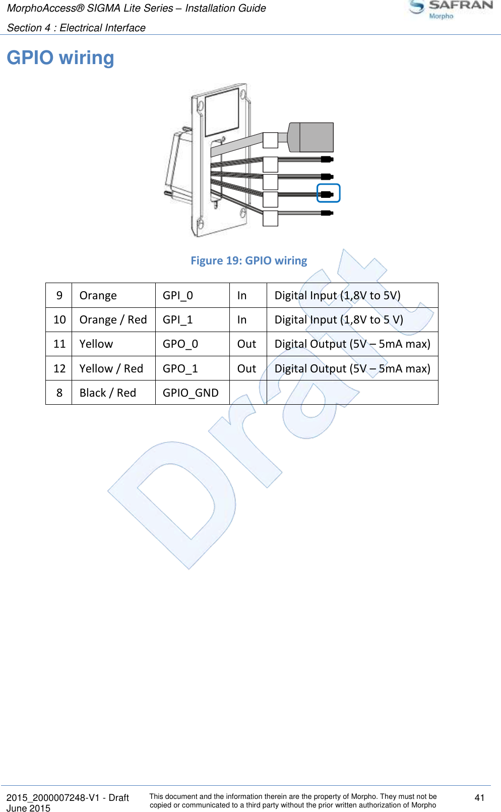 MorphoAccess® SIGMA Lite Series – Installation Guide  Section 4 : Electrical Interface   2015_2000007248-V1 - Draft This document and the information therein are the property of Morpho. They must not be copied or communicated to a third party without the prior written authorization of Morpho 41 June 2015   GPIO wiring   Figure 19: GPIO wiring 9 Orange GPI_0 In Digital Input (1,8V to 5V)  10 Orange / Red GPI_1 In Digital Input (1,8V to 5 V) 11 Yellow GPO_0 Out Digital Output (5V – 5mA max)  12 Yellow / Red GPO_1 Out Digital Output (5V – 5mA max) 8 Black / Red GPIO_GND      