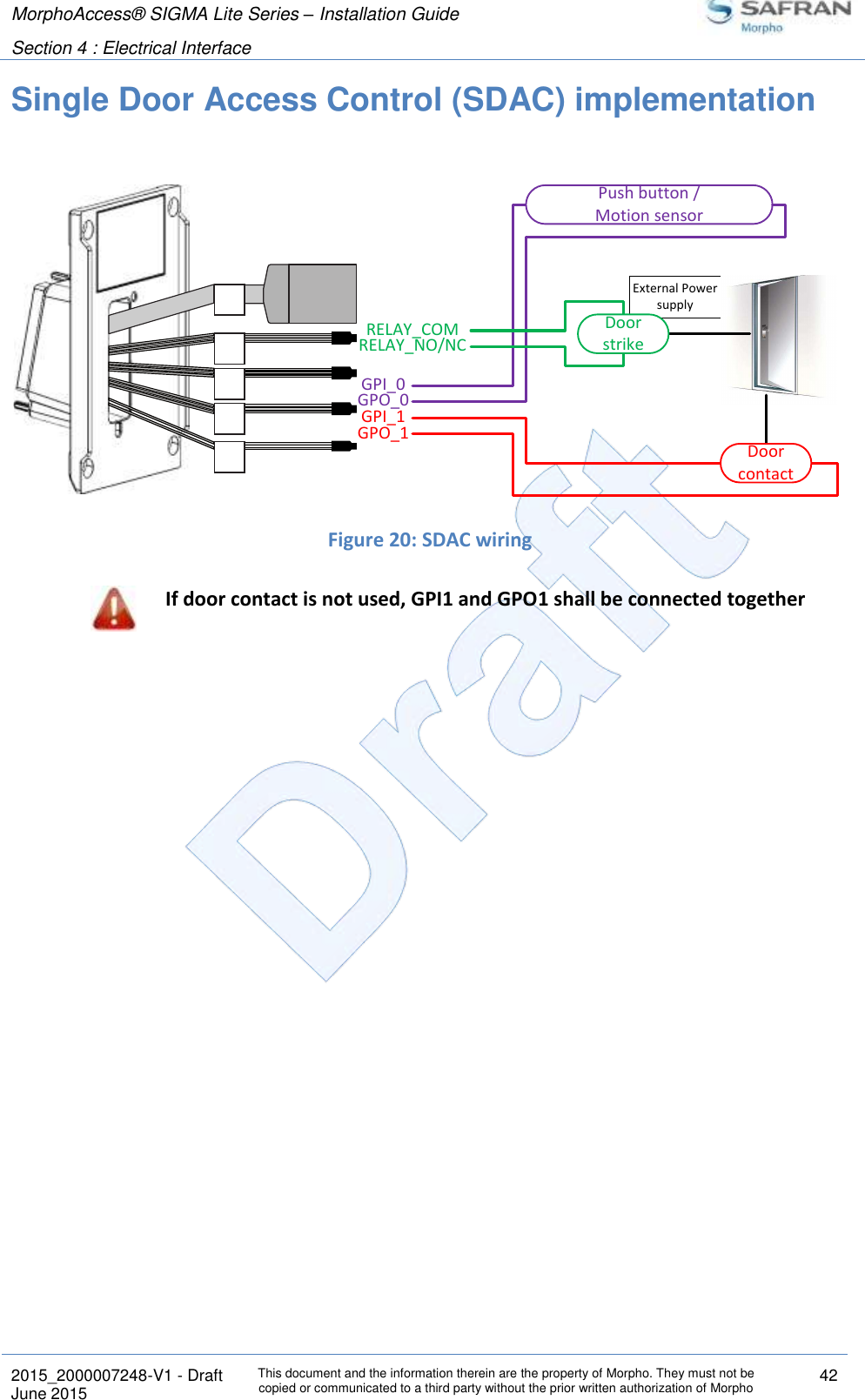 MorphoAccess® SIGMA Lite Series – Installation Guide  Section 4 : Electrical Interface   2015_2000007248-V1 - Draft This document and the information therein are the property of Morpho. They must not be copied or communicated to a third party without the prior written authorization of Morpho 42 June 2015   Single Door Access Control (SDAC) implementation   Figure 20: SDAC wiring  If door contact is not used, GPI1 and GPO1 shall be connected together External Power supplyGPI_1GPO_0Push button /Motion sensorGPI_0GPO_1RELAY_COMRELAY_NO/NCDoor contactDoor strike
