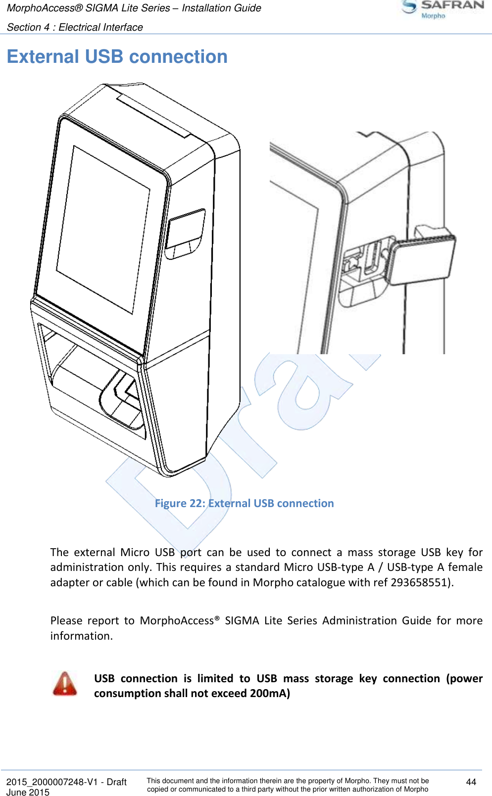 MorphoAccess® SIGMA Lite Series – Installation Guide  Section 4 : Electrical Interface   2015_2000007248-V1 - Draft This document and the information therein are the property of Morpho. They must not be copied or communicated to a third party without the prior written authorization of Morpho 44 June 2015   External USB connection                      Figure 22: External USB connection  The  external  Micro  USB  port  can  be  used  to  connect  a  mass  storage  USB  key  for administration only. This requires  a standard Micro USB-type A / USB-type A female adapter or cable (which can be found in Morpho catalogue with ref 293658551).  Please  report  to  MorphoAccess®  SIGMA  Lite  Series  Administration  Guide  for  more information.   USB  connection  is  limited  to  USB  mass  storage  key  connection  (power consumption shall not exceed 200mA)    