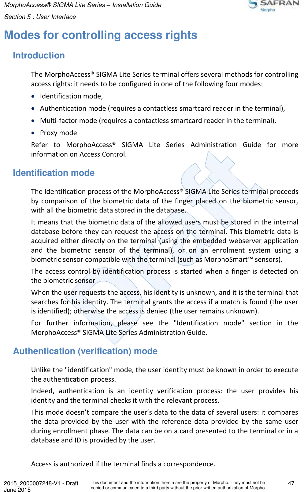 MorphoAccess® SIGMA Lite Series – Installation Guide  Section 5 : User Interface   2015_2000007248-V1 - Draft This document and the information therein are the property of Morpho. They must not be copied or communicated to a third party without the prior written authorization of Morpho 47 June 2015   Modes for controlling access rights Introduction The MorphoAccess® SIGMA Lite Series terminal offers several methods for controlling access rights: it needs to be configured in one of the following four modes:  Identification mode,  Authentication mode (requires a contactless smartcard reader in the terminal),  Multi-factor mode (requires a contactless smartcard reader in the terminal),  Proxy mode Refer  to  MorphoAccess®  SIGMA  Lite  Series  Administration  Guide  for  more information on Access Control. Identification mode The Identification process of the MorphoAccess® SIGMA Lite Series terminal proceeds by  comparison  of  the  biometric  data  of  the  finger  placed  on  the  biometric  sensor, with all the biometric data stored in the database. It means that the biometric data of the allowed users must be stored in the internal database before they  can request the access on the terminal. This biometric data is acquired either directly on the terminal (using the embedded webserver application and  the  biometric  sensor  of  the  terminal),  or  on  an  enrolment  system  using  a biometric sensor compatible with the terminal (such as MorphoSmart™ sensors). The  access  control  by  identification process  is  started  when  a  finger  is  detected  on the biometric sensor When the user requests the access, his identity is unknown, and it is the terminal that searches for his identity. The terminal grants the access if a match is found (the user is identified); otherwise the access is denied (the user remains unknown). For  further  information,  please  see  the  &quot;Identification  mode&quot;  section  in  the MorphoAccess® SIGMA Lite Series Administration Guide. Authentication (verification) mode Unlike the &quot;identification&quot; mode, the user identity must be known in order to execute the authentication process. Indeed,  authentication  is  an  identity  verification  process:  the  user  provides  his identity and the terminal checks it with the relevant process. This mode doesn’t compare the user’s data to the data of several users: it compares the  data  provided  by  the  user  with  the  reference  data  provided  by  the  same  user during enrollment phase. The data can be on a card presented to the terminal or in a database and ID is provided by the user.  Access is authorized if the terminal finds a correspondence. 