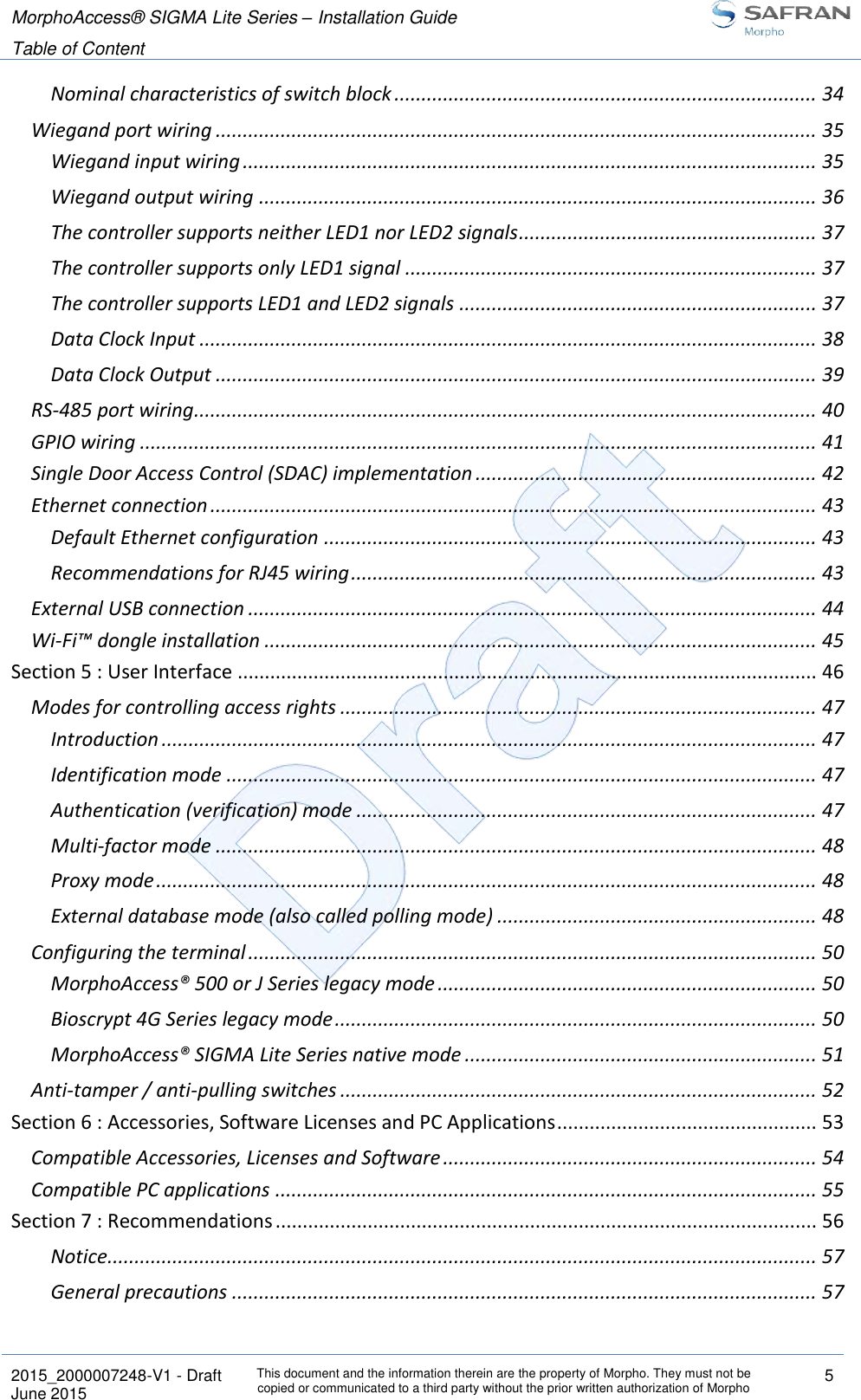 MorphoAccess® SIGMA Lite Series – Installation Guide  Table of Content   2015_2000007248-V1 - Draft This document and the information therein are the property of Morpho. They must not be copied or communicated to a third party without the prior written authorization of Morpho 5 June 2015   Nominal characteristics of switch block .............................................................................. 34 Wiegand port wiring ............................................................................................................... 35 Wiegand input wiring .......................................................................................................... 35 Wiegand output wiring ....................................................................................................... 36 The controller supports neither LED1 nor LED2 signals ....................................................... 37 The controller supports only LED1 signal ............................................................................ 37 The controller supports LED1 and LED2 signals .................................................................. 37 Data Clock Input .................................................................................................................. 38 Data Clock Output ............................................................................................................... 39 RS-485 port wiring ................................................................................................................... 40 GPIO wiring ............................................................................................................................. 41 Single Door Access Control (SDAC) implementation ............................................................... 42 Ethernet connection ................................................................................................................ 43 Default Ethernet configuration ........................................................................................... 43 Recommendations for RJ45 wiring ...................................................................................... 43 External USB connection ......................................................................................................... 44 Wi-Fi™ dongle installation ...................................................................................................... 45 Section 5 : User Interface ........................................................................................................... 46 Modes for controlling access rights ........................................................................................ 47 Introduction ......................................................................................................................... 47 Identification mode ............................................................................................................. 47 Authentication (verification) mode ..................................................................................... 47 Multi-factor mode ............................................................................................................... 48 Proxy mode .......................................................................................................................... 48 External database mode (also called polling mode) ........................................................... 48 Configuring the terminal ......................................................................................................... 50 MorphoAccess® 500 or J Series legacy mode ...................................................................... 50 Bioscrypt 4G Series legacy mode ......................................................................................... 50 MorphoAccess® SIGMA Lite Series native mode ................................................................. 51 Anti-tamper / anti-pulling switches ........................................................................................ 52 Section 6 : Accessories, Software Licenses and PC Applications ................................................ 53 Compatible Accessories, Licenses and Software ..................................................................... 54 Compatible PC applications .................................................................................................... 55 Section 7 : Recommendations .................................................................................................... 56 Notice................................................................................................................................... 57 General precautions ............................................................................................................ 57 