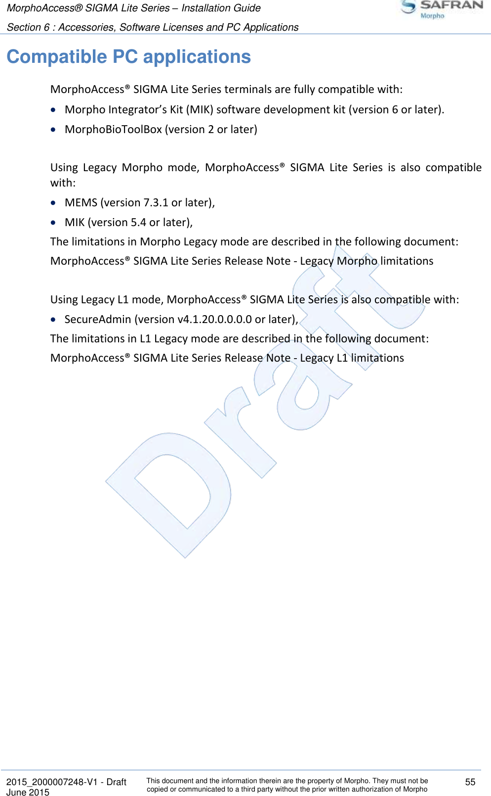 MorphoAccess® SIGMA Lite Series – Installation Guide  Section 6 : Accessories, Software Licenses and PC Applications   2015_2000007248-V1 - Draft This document and the information therein are the property of Morpho. They must not be copied or communicated to a third party without the prior written authorization of Morpho 55 June 2015   Compatible PC applications MorphoAccess® SIGMA Lite Series terminals are fully compatible with:  Morpho Integrator’s Kit (MIK) software development kit (version 6 or later).  MorphoBioToolBox (version 2 or later)  Using  Legacy  Morpho  mode,  MorphoAccess®  SIGMA  Lite  Series  is  also  compatible with:  MEMS (version 7.3.1 or later),  MIK (version 5.4 or later), The limitations in Morpho Legacy mode are described in the following document: MorphoAccess® SIGMA Lite Series Release Note - Legacy Morpho limitations  Using Legacy L1 mode, MorphoAccess® SIGMA Lite Series is also compatible with:  SecureAdmin (version v4.1.20.0.0.0.0 or later), The limitations in L1 Legacy mode are described in the following document: MorphoAccess® SIGMA Lite Series Release Note - Legacy L1 limitations  