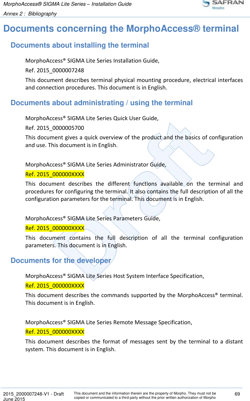 MorphoAccess® SIGMA Lite Series – Installation Guide  Annex 2 :  Bibliography   2015_2000007248-V1 - Draft This document and the information therein are the property of Morpho. They must not be copied or communicated to a third party without the prior written authorization of Morpho 69 June 2015   Documents concerning the MorphoAccess® terminal Documents about installing the terminal MorphoAccess® SIGMA Lite Series Installation Guide, Ref. 2015_0000007248 This document describes terminal physical mounting procedure, electrical interfaces and connection procedures. This document is in English. Documents about administrating / using the terminal MorphoAccess® SIGMA Lite Series Quick User Guide, Ref. 2015_0000005700 This document gives a quick overview of the product and the basics of configuration and use. This document is in English.  MorphoAccess® SIGMA Lite Series Administrator Guide, Ref. 2015_000000XXXX This  document  describes  the  different  functions  available  on  the  terminal  and procedures for configuring the terminal. It also contains the full description of all the configuration parameters for the terminal. This document is in English.  MorphoAccess® SIGMA Lite Series Parameters Guide, Ref. 2015_000000XXXX This  document  contains  the  full  description  of  all  the  terminal  configuration parameters. This document is in English. Documents for the developer MorphoAccess® SIGMA Lite Series Host System Interface Specification, Ref. 2015_000000XXXX This document describes the commands supported by the MorphoAccess® terminal. This document is in English.  MorphoAccess® SIGMA Lite Series Remote Message Specification, Ref. 2015_000000XXXX This  document  describes  the  format  of  messages  sent  by  the  terminal  to  a  distant system. This document is in English. 