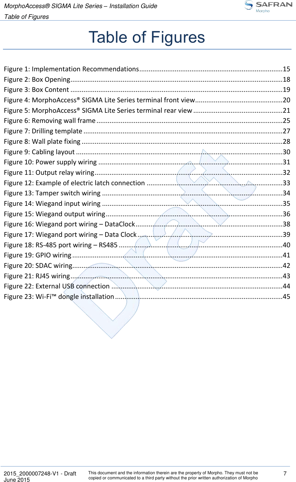 MorphoAccess® SIGMA Lite Series – Installation Guide  Table of Figures   2015_2000007248-V1 - Draft This document and the information therein are the property of Morpho. They must not be copied or communicated to a third party without the prior written authorization of Morpho 7 June 2015   Table of Figures Figure 1: Implementation Recommendations ............................................................................. 15 Figure 2: Box Opening .................................................................................................................. 18 Figure 3: Box Content .................................................................................................................. 19 Figure 4: MorphoAccess® SIGMA Lite Series terminal front view ............................................... 20 Figure 5: MorphoAccess® SIGMA Lite Series terminal rear view ................................................ 21 Figure 6: Removing wall frame .................................................................................................... 25 Figure 7: Drilling template ........................................................................................................... 27 Figure 8: Wall plate fixing ............................................................................................................ 28 Figure 9: Cabling layout ............................................................................................................... 30 Figure 10: Power supply wiring ................................................................................................... 31 Figure 11: Output relay wiring ..................................................................................................... 32 Figure 12: Example of electric latch connection ......................................................................... 33 Figure 13: Tamper switch wiring ................................................................................................. 34 Figure 14: Wiegand input wiring ................................................................................................. 35 Figure 15: Wiegand output wiring ............................................................................................... 36 Figure 16: Wiegand port wiring – DataClock ............................................................................... 38 Figure 17: Wiegand port wiring – Data Clock .............................................................................. 39 Figure 18: RS-485 port wiring – RS485 ........................................................................................ 40 Figure 19: GPIO wiring ................................................................................................................. 41 Figure 20: SDAC wiring................................................................................................................. 42 Figure 21: RJ45 wiring .................................................................................................................. 43 Figure 22: External USB connection ............................................................................................ 44 Figure 23: Wi-Fi™ dongle installation .......................................................................................... 45  