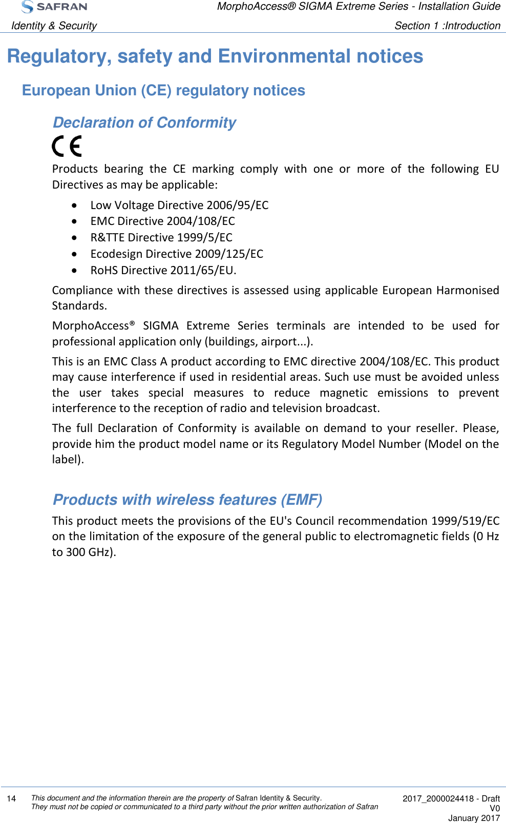  MorphoAccess® SIGMA Extreme Series - Installation Guide  Identity &amp; Security Section 1 :Introduction  14 This document and the information therein are the property of Safran Identity &amp; Security. They must not be copied or communicated to a third party without the prior written authorization of Safran  2017_2000024418 - Draft V0 January 2017  Regulatory, safety and Environmental notices European Union (CE) regulatory notices Declaration of Conformity  Products  bearing  the  CE  marking  comply  with  one  or  more  of  the  following  EU Directives as may be applicable:  Low Voltage Directive 2006/95/EC  EMC Directive 2004/108/EC  R&amp;TTE Directive 1999/5/EC  Ecodesign Directive 2009/125/EC  RoHS Directive 2011/65/EU. Compliance with these directives is assessed using applicable European Harmonised Standards. MorphoAccess®  SIGMA  Extreme  Series  terminals  are  intended  to  be  used  for professional application only (buildings, airport...). This is an EMC Class A product according to EMC directive 2004/108/EC. This product may cause interference if used in residential areas. Such use must be avoided unless the  user  takes  special  measures  to  reduce  magnetic  emissions  to  prevent interference to the reception of radio and television broadcast. The  full  Declaration  of  Conformity  is  available  on  demand  to  your  reseller.  Please, provide him the product model name or its Regulatory Model Number (Model on the label).  Products with wireless features (EMF) This product meets the provisions of the EU&apos;s Council recommendation 1999/519/EC on the limitation of the exposure of the general public to electromagnetic fields (0 Hz to 300 GHz).   