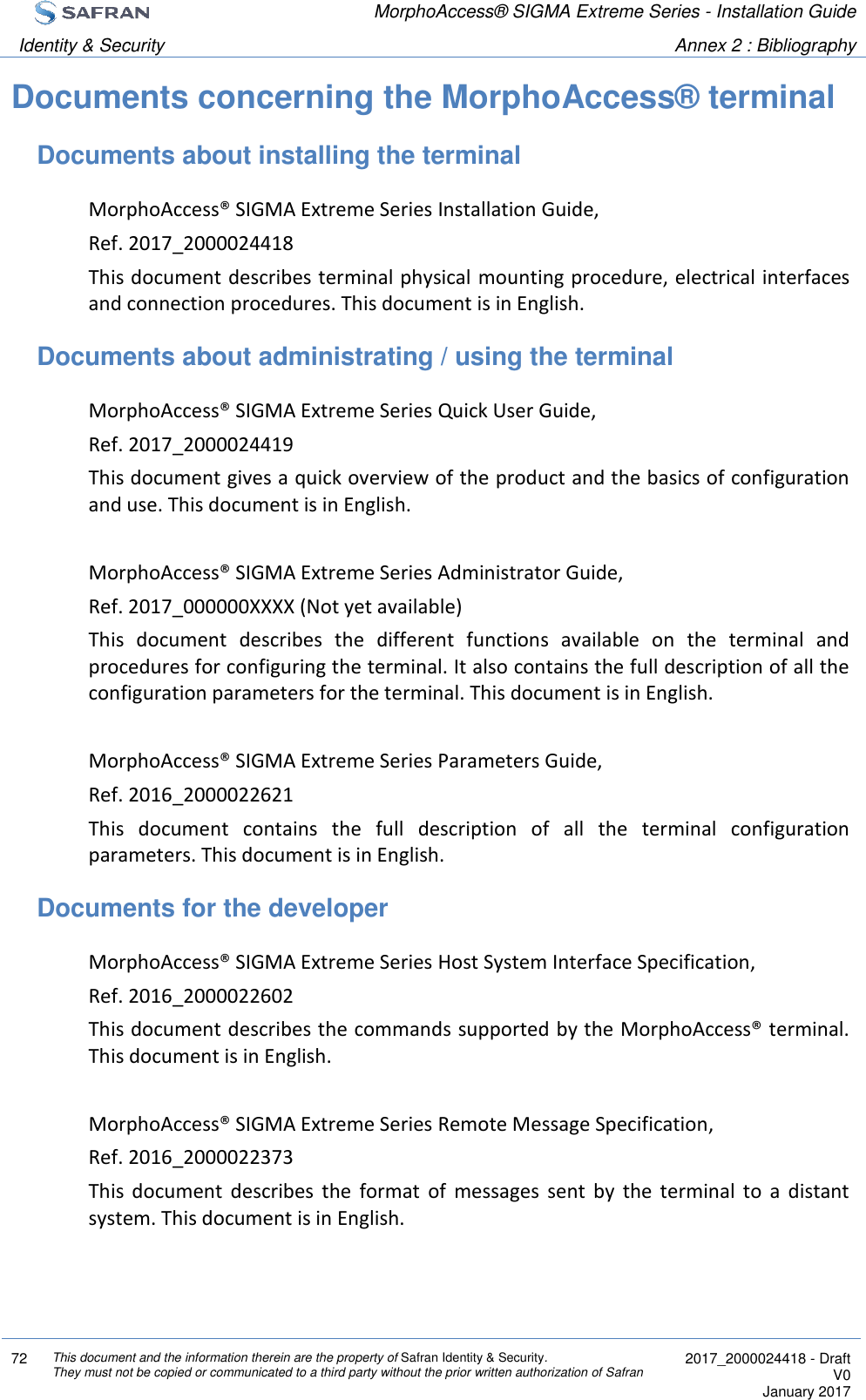  MorphoAccess® SIGMA Extreme Series - Installation Guide  Identity &amp; Security Annex 2 : Bibliography  72 This document and the information therein are the property of Safran Identity &amp; Security. They must not be copied or communicated to a third party without the prior written authorization of Safran  2017_2000024418 - Draft V0 January 2017  Documents concerning the MorphoAccess® terminal Documents about installing the terminal MorphoAccess® SIGMA Extreme Series Installation Guide, Ref. 2017_2000024418 This document describes terminal physical mounting procedure, electrical interfaces and connection procedures. This document is in English. Documents about administrating / using the terminal MorphoAccess® SIGMA Extreme Series Quick User Guide, Ref. 2017_2000024419 This document gives a quick overview of the product and the basics of configuration and use. This document is in English.  MorphoAccess® SIGMA Extreme Series Administrator Guide, Ref. 2017_000000XXXX (Not yet available) This  document  describes  the  different  functions  available  on  the  terminal  and procedures for configuring the terminal. It also contains the full description of all the configuration parameters for the terminal. This document is in English.  MorphoAccess® SIGMA Extreme Series Parameters Guide, Ref. 2016_2000022621 This  document  contains  the  full  description  of  all  the  terminal  configuration parameters. This document is in English. Documents for the developer MorphoAccess® SIGMA Extreme Series Host System Interface Specification, Ref. 2016_2000022602 This document describes the commands supported by the MorphoAccess® terminal. This document is in English.  MorphoAccess® SIGMA Extreme Series Remote Message Specification, Ref. 2016_2000022373 This  document  describes  the  format  of  messages  sent  by  the  terminal  to  a  distant system. This document is in English. 