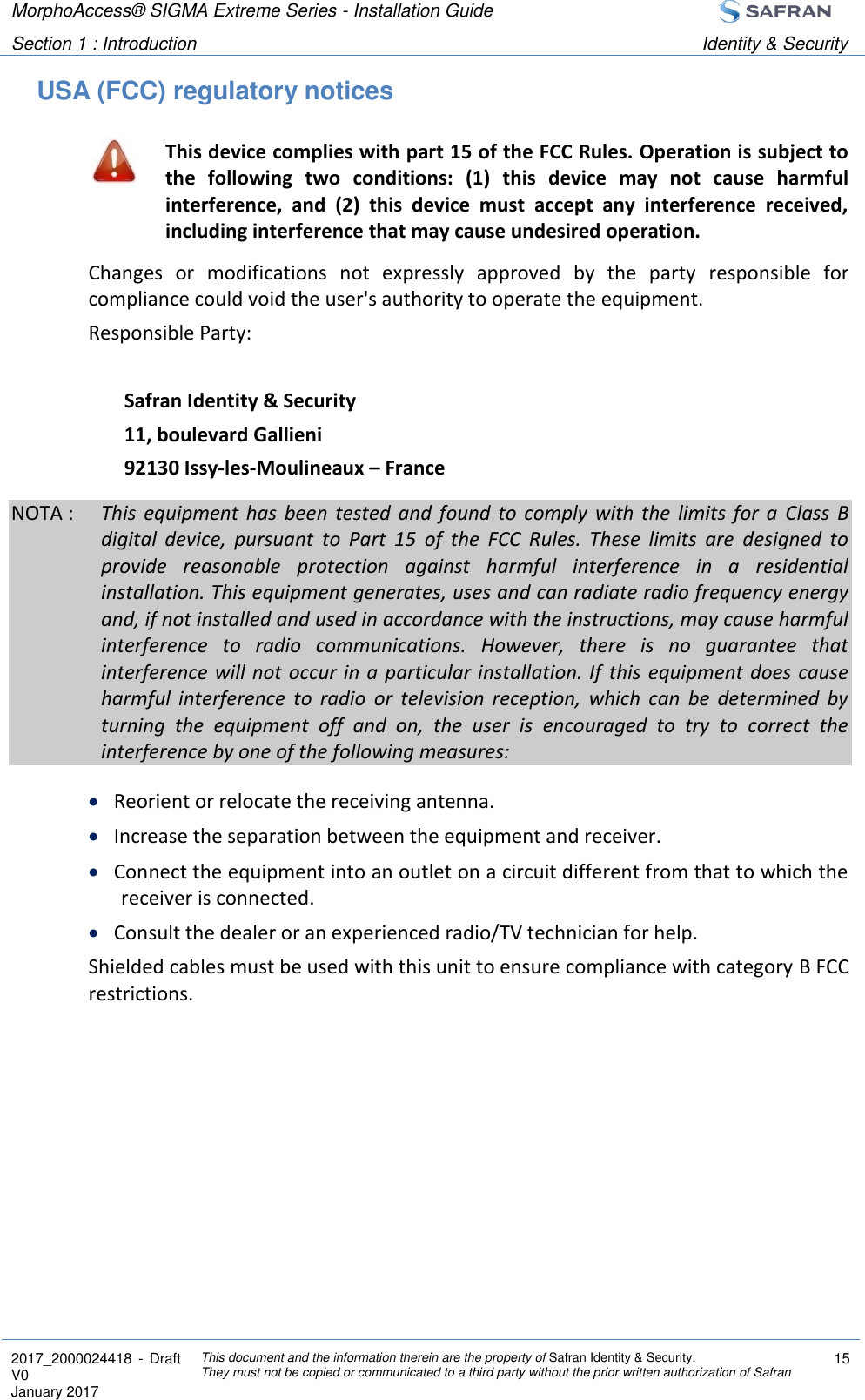 MorphoAccess® SIGMA Extreme Series - Installation Guide  Section 1 : Introduction Identity &amp; Security  2017_2000024418  - Draft V0 January 2017 This document and the information therein are the property of Safran Identity &amp; Security. They must not be copied or communicated to a third party without the prior written authorization of Safran 15  USA (FCC) regulatory notices  This device complies with part 15 of the FCC Rules. Operation is subject to the  following  two  conditions:  (1)  this  device  may  not  cause  harmful interference,  and  (2)  this  device  must  accept  any  interference  received, including interference that may cause undesired operation. Changes  or  modifications  not  expressly  approved  by  the  party  responsible  for compliance could void the user&apos;s authority to operate the equipment. Responsible Party:  Safran Identity &amp; Security 11, boulevard Gallieni 92130 Issy-les-Moulineaux – France NOTA :  This  equipment  has  been  tested  and  found to  comply  with  the  limits  for  a  Class  B digital  device,  pursuant  to  Part  15  of  the  FCC  Rules.  These  limits  are  designed  to provide  reasonable  protection  against  harmful  interference  in  a  residential installation. This equipment generates, uses and can radiate radio frequency energy and, if not installed and used in accordance with the instructions, may cause harmful interference  to  radio  communications.  However,  there  is  no  guarantee  that interference will not occur in a particular installation. If  this equipment does cause harmful  interference  to  radio  or  television  reception,  which  can  be  determined  by turning  the  equipment  off  and  on,  the  user  is  encouraged  to  try  to  correct  the interference by one of the following measures:  Reorient or relocate the receiving antenna.  Increase the separation between the equipment and receiver.  Connect the equipment into an outlet on a circuit different from that to which the receiver is connected.  Consult the dealer or an experienced radio/TV technician for help. Shielded cables must be used with this unit to ensure compliance with category B FCC restrictions.   