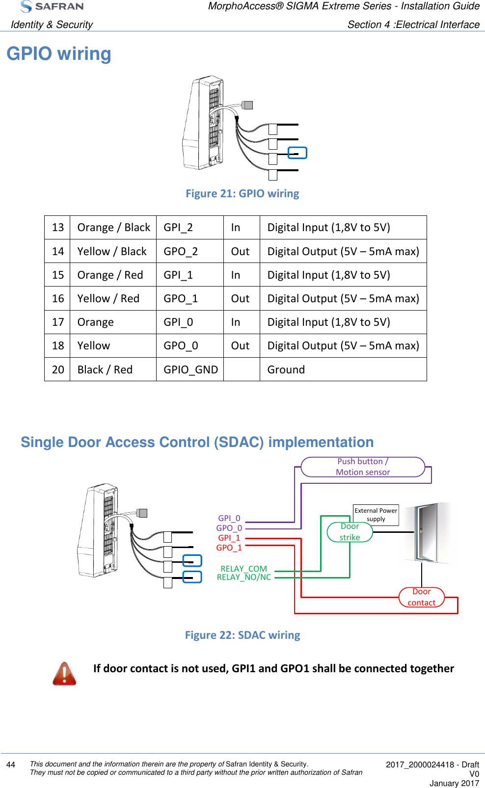  MorphoAccess® SIGMA Extreme Series - Installation Guide  Identity &amp; Security Section 4 :Electrical Interface  44 This document and the information therein are the property of Safran Identity &amp; Security. They must not be copied or communicated to a third party without the prior written authorization of Safran  2017_2000024418 - Draft V0 January 2017  GPIO wiring     Figure 21: GPIO wiring 13 Orange / Black GPI_2 In Digital Input (1,8V to 5V)  14 Yellow / Black GPO_2 Out Digital Output (5V – 5mA max)  15 Orange / Red GPI_1 In Digital Input (1,8V to 5V)  16 Yellow / Red GPO_1 Out Digital Output (5V – 5mA max) 17 Orange GPI_0 In Digital Input (1,8V to 5V)  18 Yellow GPO_0 Out Digital Output (5V – 5mA max) 20 Black / Red GPIO_GND  Ground   Single Door Access Control (SDAC) implementation         Figure 22: SDAC wiring  If door contact is not used, GPI1 and GPO1 shall be connected together External Power supplyGPI_1GPO_0Push button /Motion sensorGPI_0GPO_1RELAY_COMRELAY_NO/NCDoor contactDoor strike