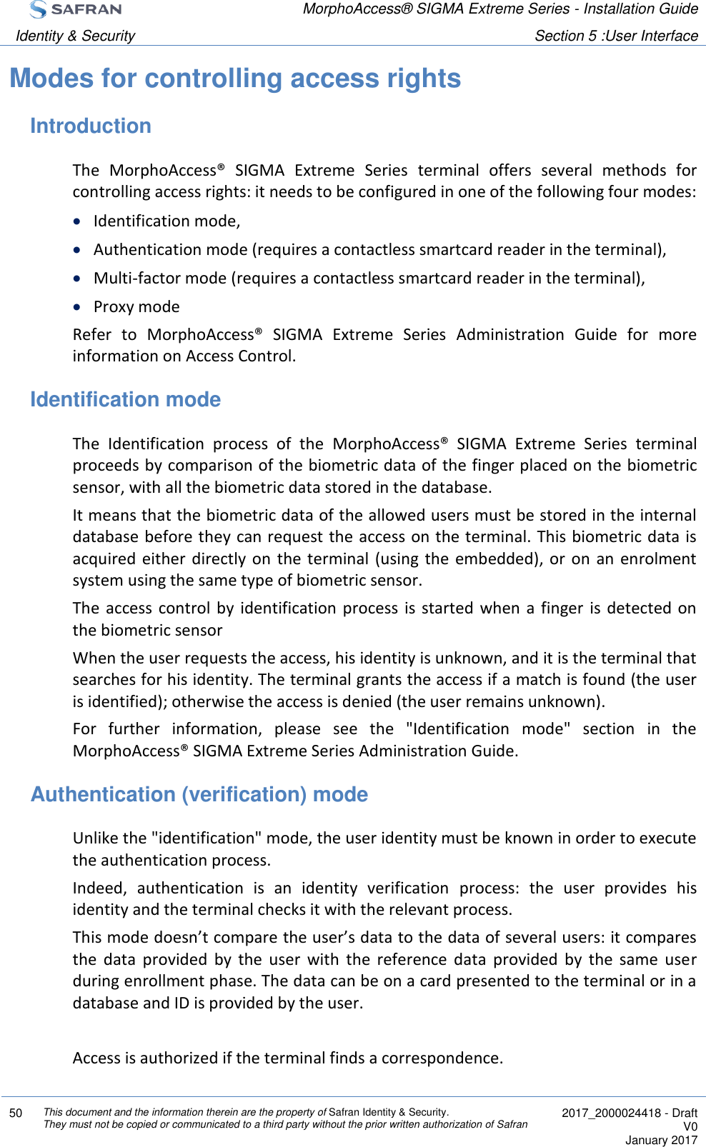  MorphoAccess® SIGMA Extreme Series - Installation Guide  Identity &amp; Security Section 5 :User Interface  50 This document and the information therein are the property of Safran Identity &amp; Security. They must not be copied or communicated to a third party without the prior written authorization of Safran  2017_2000024418 - Draft V0 January 2017  Modes for controlling access rights Introduction The  MorphoAccess®  SIGMA  Extreme  Series  terminal  offers  several  methods  for controlling access rights: it needs to be configured in one of the following four modes:  Identification mode,  Authentication mode (requires a contactless smartcard reader in the terminal),  Multi-factor mode (requires a contactless smartcard reader in the terminal),  Proxy mode Refer  to  MorphoAccess®  SIGMA  Extreme  Series  Administration  Guide  for  more information on Access Control. Identification mode The  Identification  process  of  the  MorphoAccess®  SIGMA  Extreme  Series  terminal proceeds by comparison of the biometric data of the finger placed on the biometric sensor, with all the biometric data stored in the database. It means that the biometric data of the allowed users must be stored in the internal database before they can request the access on the terminal. This biometric data is acquired  either  directly on  the  terminal  (using  the  embedded),  or  on  an  enrolment system using the same type of biometric sensor. The  access  control by  identification process  is  started  when  a  finger  is  detected  on the biometric sensor When the user requests the access, his identity is unknown, and it is the terminal that searches for his identity. The terminal grants the access if a match is found (the user is identified); otherwise the access is denied (the user remains unknown). For  further  information,  please  see  the  &quot;Identification  mode&quot;  section  in  the MorphoAccess® SIGMA Extreme Series Administration Guide. Authentication (verification) mode Unlike the &quot;identification&quot; mode, the user identity must be known in order to execute the authentication process. Indeed,  authentication  is  an  identity  verification  process:  the  user  provides  his identity and the terminal checks it with the relevant process. This mode doesn’t compare the user’s data to the data of several users: it compares the  data  provided  by  the  user  with  the  reference  data  provided  by  the  same  user during enrollment phase. The data can be on a card presented to the terminal or in a database and ID is provided by the user.  Access is authorized if the terminal finds a correspondence. 