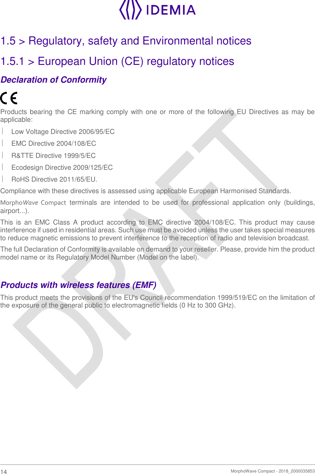    14   MorphoWave Compact - 2018_2000035853  1.5 &gt; Regulatory, safety and Environmental notices 1.5.1 &gt; European Union (CE) regulatory notices Declaration of Conformity  Products bearing the CE marking comply with one or more of the following EU Directives as may be applicable:   Low Voltage Directive 2006/95/EC   EMC Directive 2004/108/EC   R&amp;TTE Directive 1999/5/EC   Ecodesign Directive 2009/125/EC   RoHS Directive 2011/65/EU. Compliance with these directives is assessed using applicable European Harmonised Standards. MorphoWave  Compact  terminals  are  intended  to  be  used  for  professional  application  only  (buildings, airport...). This  is  an  EMC  Class  A  product  according  to  EMC  directive  2004/108/EC.  This  product  may  cause interference if used in residential areas. Such use must be avoided unless the user takes special measures to reduce magnetic emissions to prevent interference to the reception of radio and television broadcast. The full Declaration of Conformity is available on demand to your reseller. Please, provide him the product model name or its Regulatory Model Number (Model on the label).  Products with wireless features (EMF) This product meets the provisions of the EU&apos;s Council recommendation 1999/519/EC on the limitation of the exposure of the general public to electromagnetic fields (0 Hz to 300 GHz).   