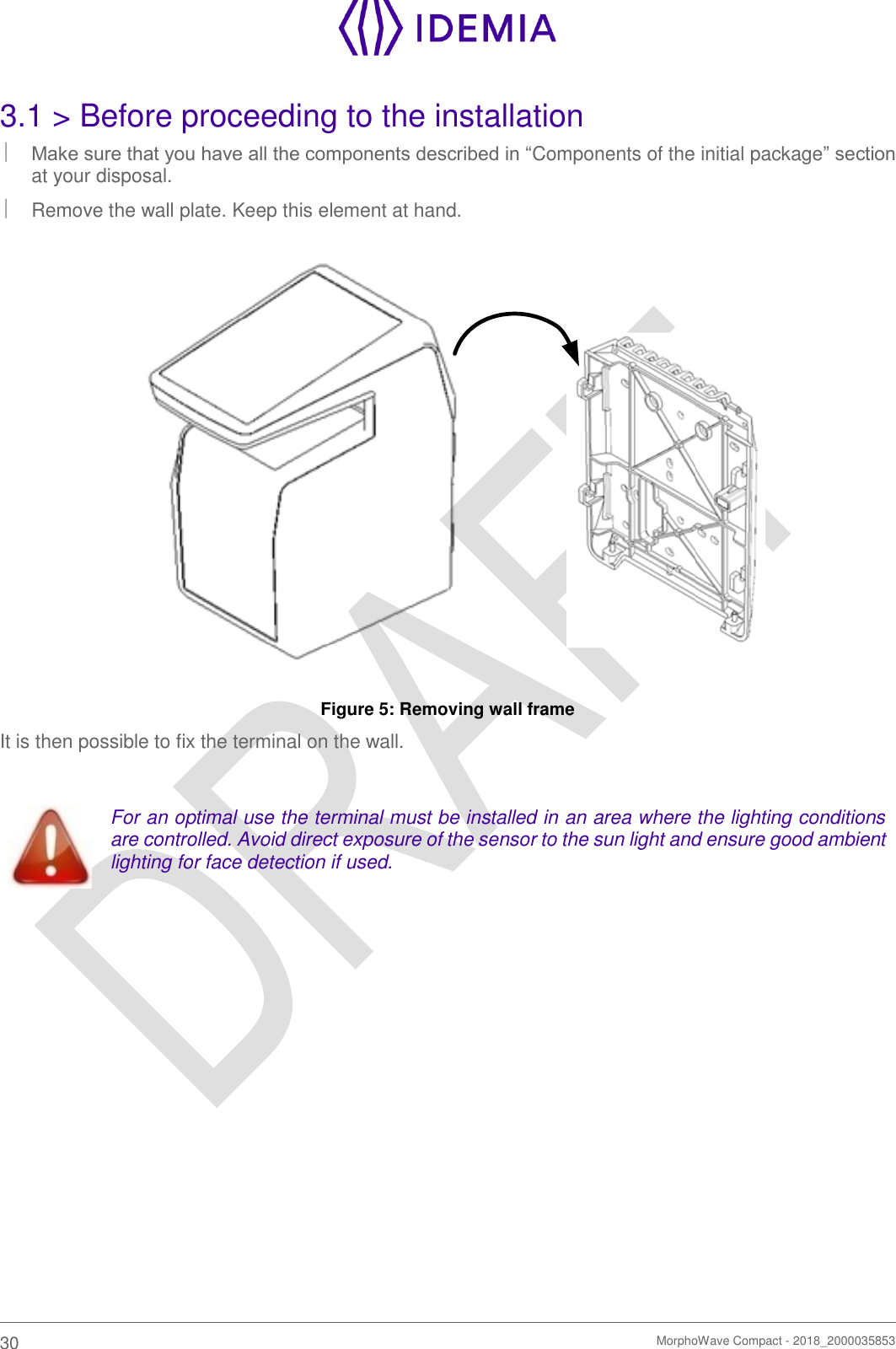    30   MorphoWave Compact - 2018_2000035853  3.1 &gt; Before proceeding to the installation  Make sure that you have all the components described in “Components of the initial package” section at your disposal.   Remove the wall plate. Keep this element at hand.  Figure 5: Removing wall frame It is then possible to fix the terminal on the wall.   For an optimal use the terminal must be installed in an area where the lighting conditions are controlled. Avoid direct exposure of the sensor to the sun light and ensure good ambient lighting for face detection if used.     