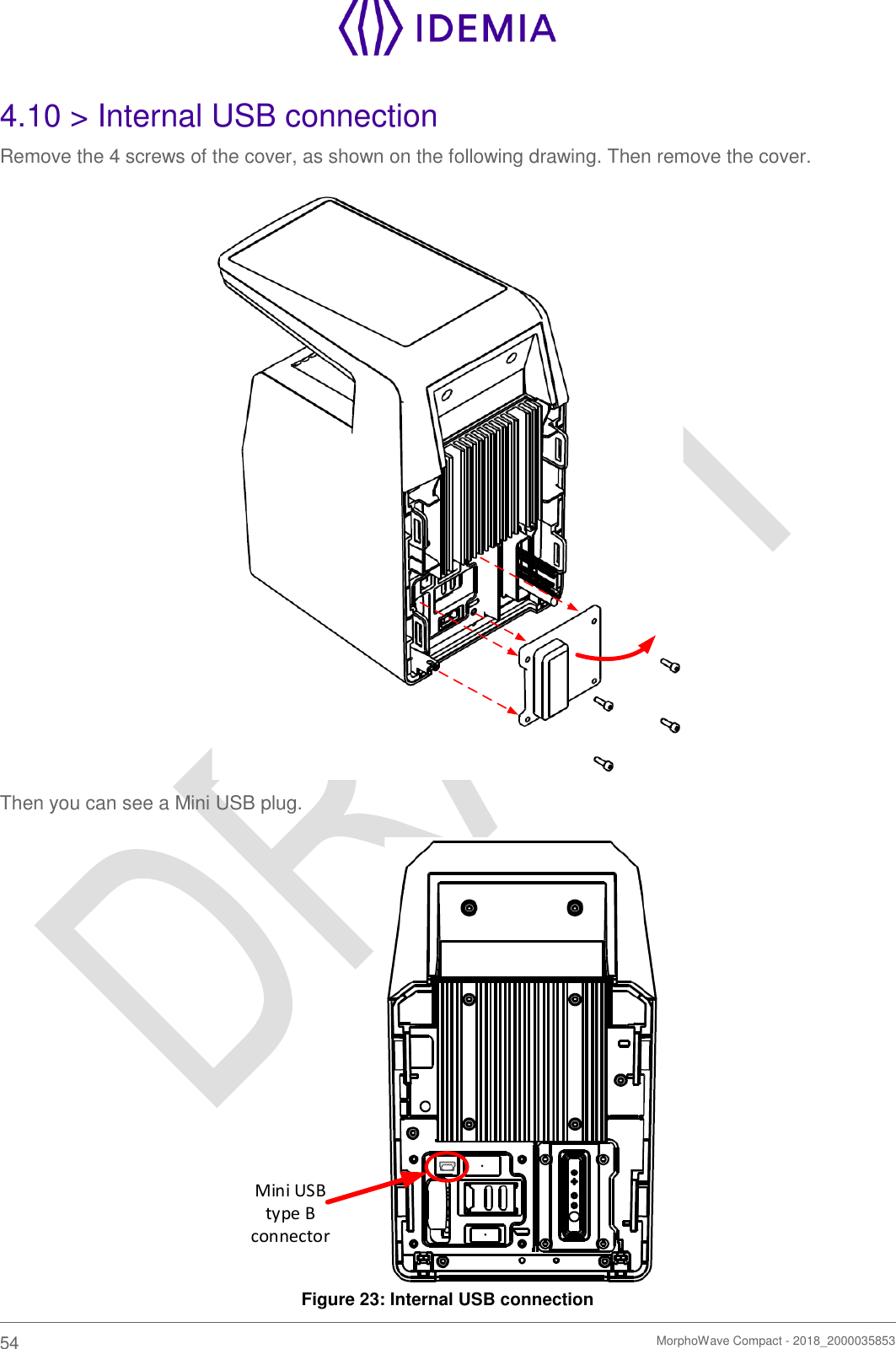    54   MorphoWave Compact - 2018_2000035853  4.10 &gt; Internal USB connection Remove the 4 screws of the cover, as shown on the following drawing. Then remove the cover.   Then you can see a Mini USB plug. Mini USB type B connector Figure 23: Internal USB connection 