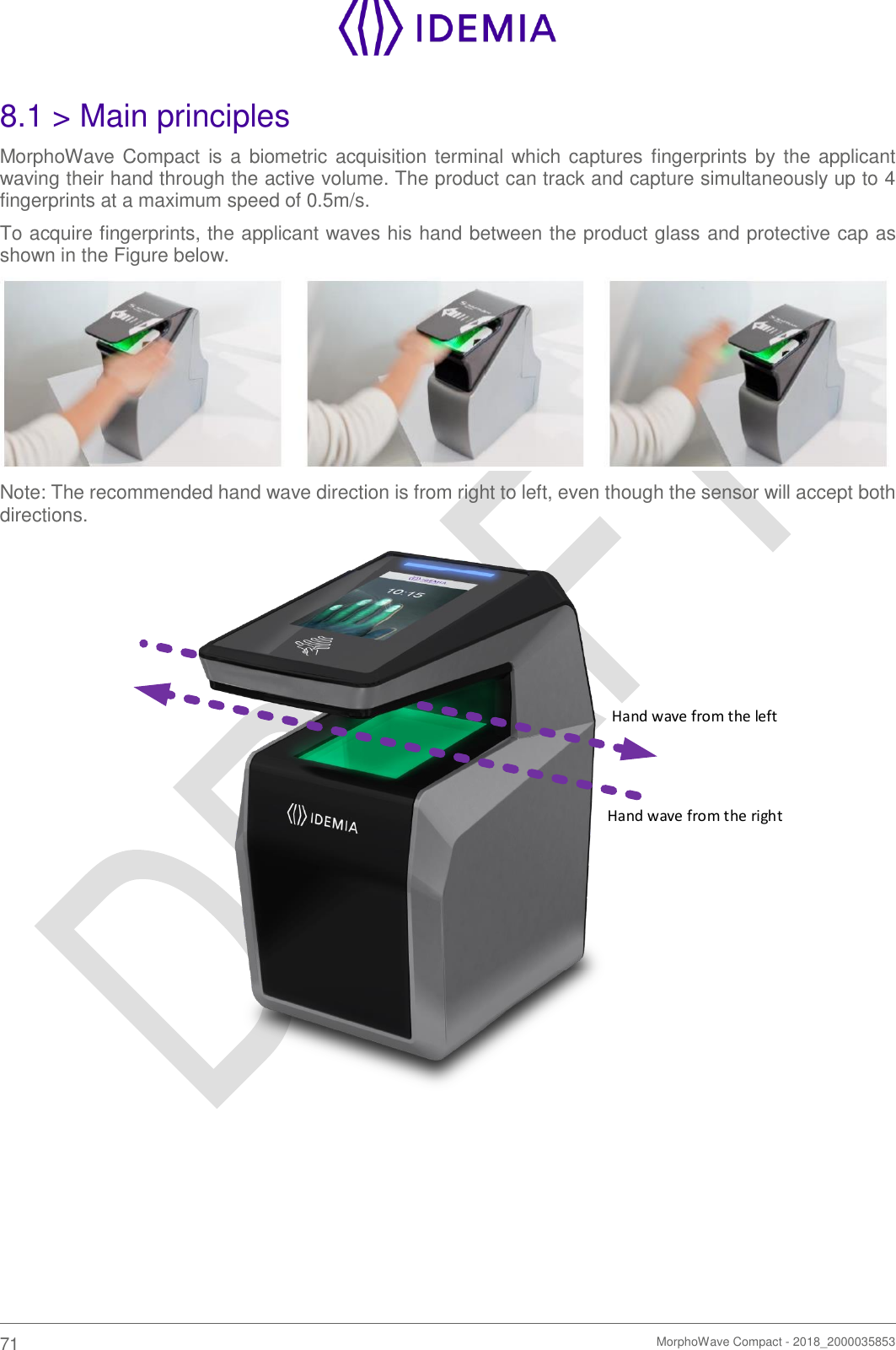    71   MorphoWave Compact - 2018_2000035853  8.1 &gt; Main principles MorphoWave Compact is a biometric acquisition terminal which captures  fingerprints by the applicant waving their hand through the active volume. The product can track and capture simultaneously up to 4 fingerprints at a maximum speed of 0.5m/s.  To acquire fingerprints, the applicant waves his hand between the product glass and protective cap as shown in the Figure below.  Note: The recommended hand wave direction is from right to left, even though the sensor will accept both directions. Hand wave from the rightHand wave from the left    