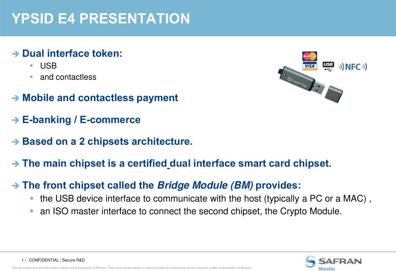RESTRICTED MORPHOYPSID E4 PRESENTATIONDual interface token:USB and contactlessMobile and contactless paymentE-banking / E-commerceBased on a 2 chipsets architecture.1 /This document and the information therein are the property of Morpho, They must not be copied or communicated to a third party without the prior written authorization of Morpho.Based on a 2 chipsets architecture.The main chipset is a certified dual interface smart card chipset. The front chipset called the Bridge Module (BM) provides:the USB device interface to communicate with the host (typically a PC or a MAC) ,an ISO master interface to connect the second chipset, the Crypto Module. CONFIDENTIAL / Secure R&amp;D