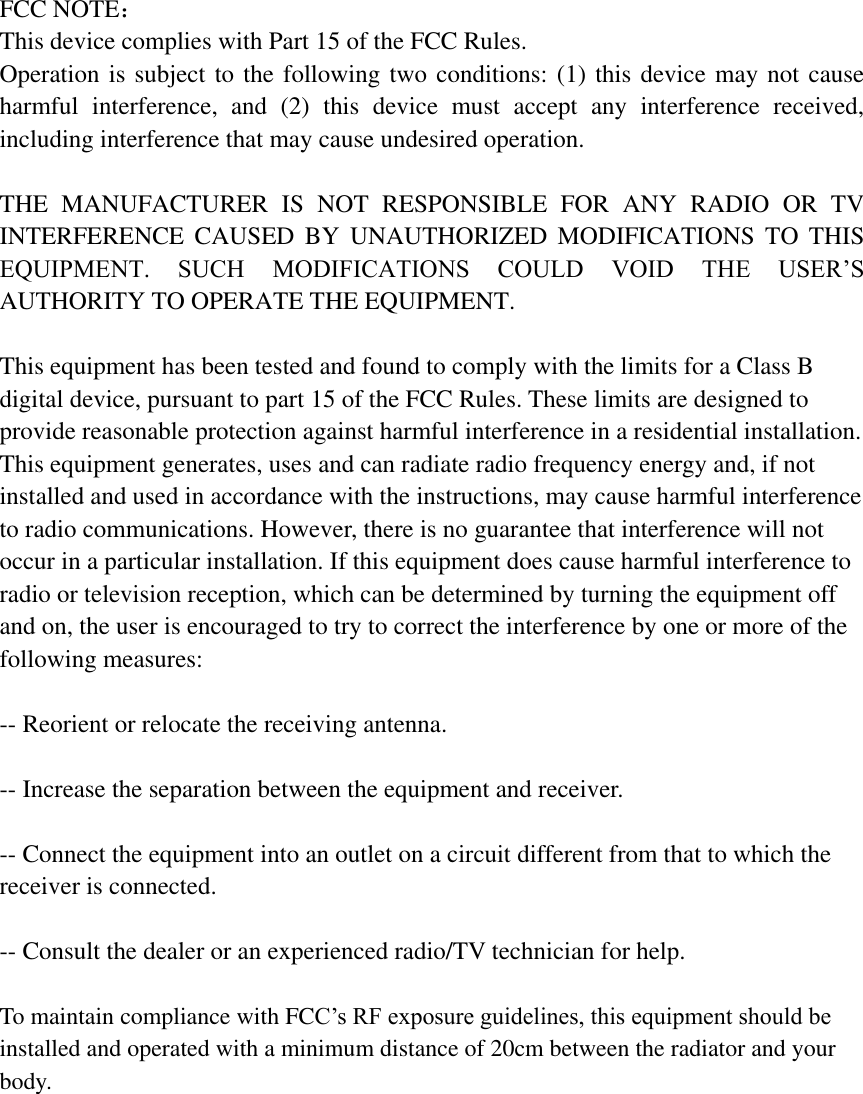 FCC NOTE： This device complies with Part 15 of the FCC Rules. Operation is subject to the following two conditions: (1) this device may not cause harmful  interference,  and  (2)  this  device  must  accept  any  interference  received, including interference that may cause undesired operation.  THE  MANUFACTURER  IS  NOT  RESPONSIBLE  FOR  ANY  RADIO  OR  TV INTERFERENCE  CAUSED  BY  UNAUTHORIZED  MODIFICATIONS  TO  THIS EQUIPMENT.  SUCH  MODIFICATIONS  COULD  VOID  THE  USER’S AUTHORITY TO OPERATE THE EQUIPMENT.  This equipment has been tested and found to comply with the limits for a Class B digital device, pursuant to part 15 of the FCC Rules. These limits are designed to provide reasonable protection against harmful interference in a residential installation. This equipment generates, uses and can radiate radio frequency energy and, if not installed and used in accordance with the instructions, may cause harmful interference to radio communications. However, there is no guarantee that interference will not occur in a particular installation. If this equipment does cause harmful interference to radio or television reception, which can be determined by turning the equipment off and on, the user is encouraged to try to correct the interference by one or more of the following measures:    -- Reorient or relocate the receiving antenna.    -- Increase the separation between the equipment and receiver.    -- Connect the equipment into an outlet on a circuit different from that to which the receiver is connected.    -- Consult the dealer or an experienced radio/TV technician for help.  To maintain compliance with FCC’s RF exposure guidelines, this equipment should be installed and operated with a minimum distance of 20cm between the radiator and your body. 