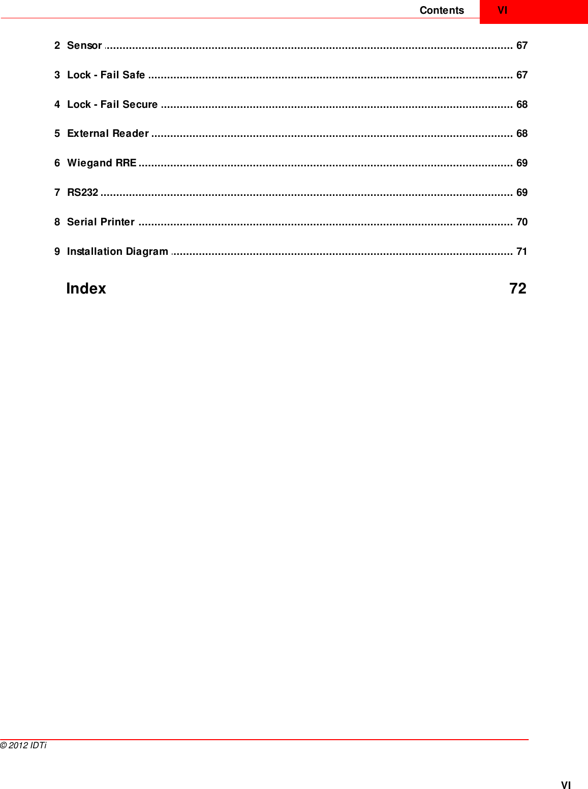 VIContentsVI©  2012 IDTi................................................................................................................................... 672 Sensor ................................................................................................................................... 673 Lock - Fail Safe ................................................................................................................................... 684 Lock - Fail Secure ................................................................................................................................... 685 External Reader ................................................................................................................................... 696 Wiegand RRE ................................................................................................................................... 697 RS232 ................................................................................................................................... 708 Serial Printer ................................................................................................................................... 719 Installation Diagram Index 72