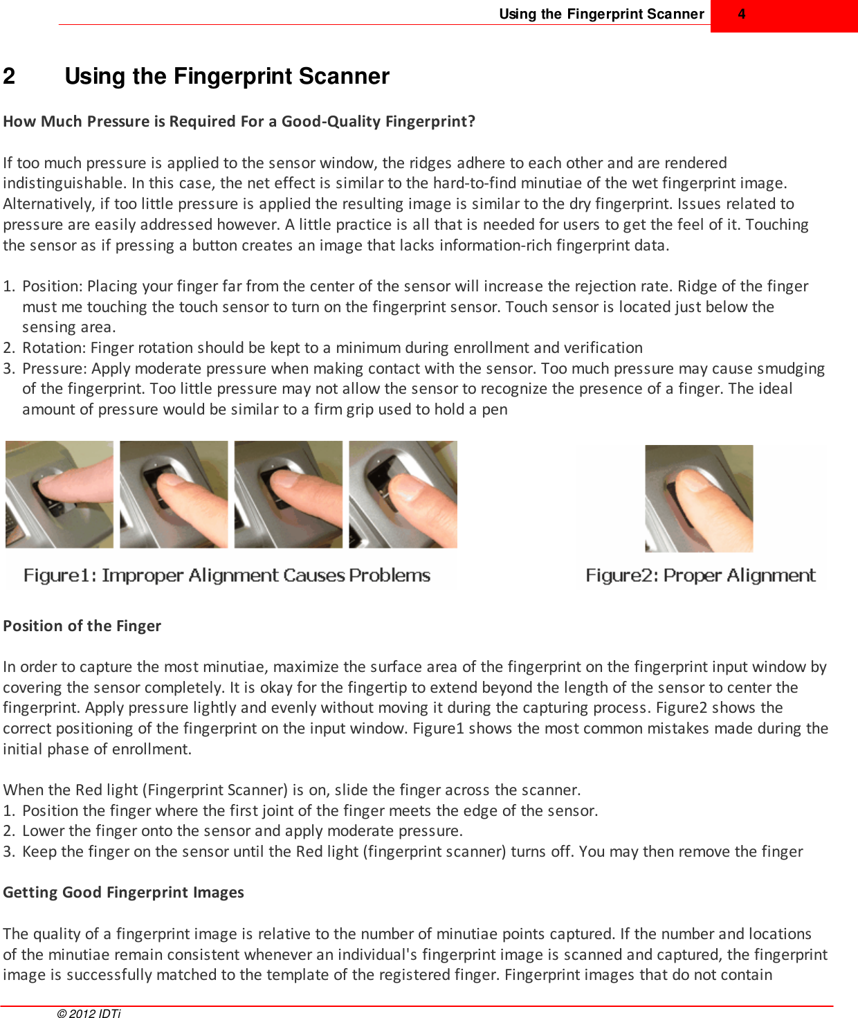 Using the Fingerprint Scanner 4©  2012 IDTi2 Using the Fingerprint ScannerHow Much Pressure is Required For a Good-Quality Fingerprint?If too much pressure is applied to the sensor window, the ridges adhere to each other and are renderedindistinguishable. In this case, the net effect is similar to the hard-to-find minutiae of the wet fingerprint image.Alternatively, if too little pressure is applied the resulting image is similar to the dry fingerprint. Issues related topressure are easily addressed however. A little practice is all that is needed for users to get the feel of it. Touchingthe sensor as if pressing a button creates an image that lacks information-rich fingerprint data.1. Position: Placing your finger far from the center of the sensor will increase the rejection rate. Ridge of the fingermust me touching the touch sensor to turn on the fingerprint sensor. Touch sensor is located just below thesensing area. 2. Rotation: Finger rotation should be kept to a minimum during enrollment and verification3. Pressure: Apply moderate pressure when making contact with the sensor. Too much pressure may cause smudgingof the fingerprint. Too little pressure may not allow the sensor to recognize the presence of a finger. The idealamount of pressure would be similar to a firm grip used to hold a penPosition of the Finger In order to capture the most minutiae, maximize the surface area of the fingerprint on the fingerprint input window bycovering the sensor completely. It is okay for the fingertip to extend beyond the length of the sensor to center thefingerprint. Apply pressure lightly and evenly without moving it during the capturing process. Figure2 shows thecorrect positioning of the fingerprint on the input window. Figure1 shows the most common mistakes made during theinitial phase of enrollment. When the Red light (Fingerprint Scanner) is on, slide the finger across the scanner.1. Position the finger where the first joint of the finger meets the edge of the sensor.2. Lower the finger onto the sensor and apply moderate pressure. 3. Keep the finger on the sensor until the Red light (fingerprint scanner) turns off. You may then remove the fingerGetting Good Fingerprint ImagesThe quality of a fingerprint image is relative to the number of minutiae points captured. If the number and locationsof the minutiae remain consistent whenever an individual&apos;s fingerprint image is scanned and captured, the fingerprintimage is successfully matched to the template of the registered finger. Fingerprint images that do not contain