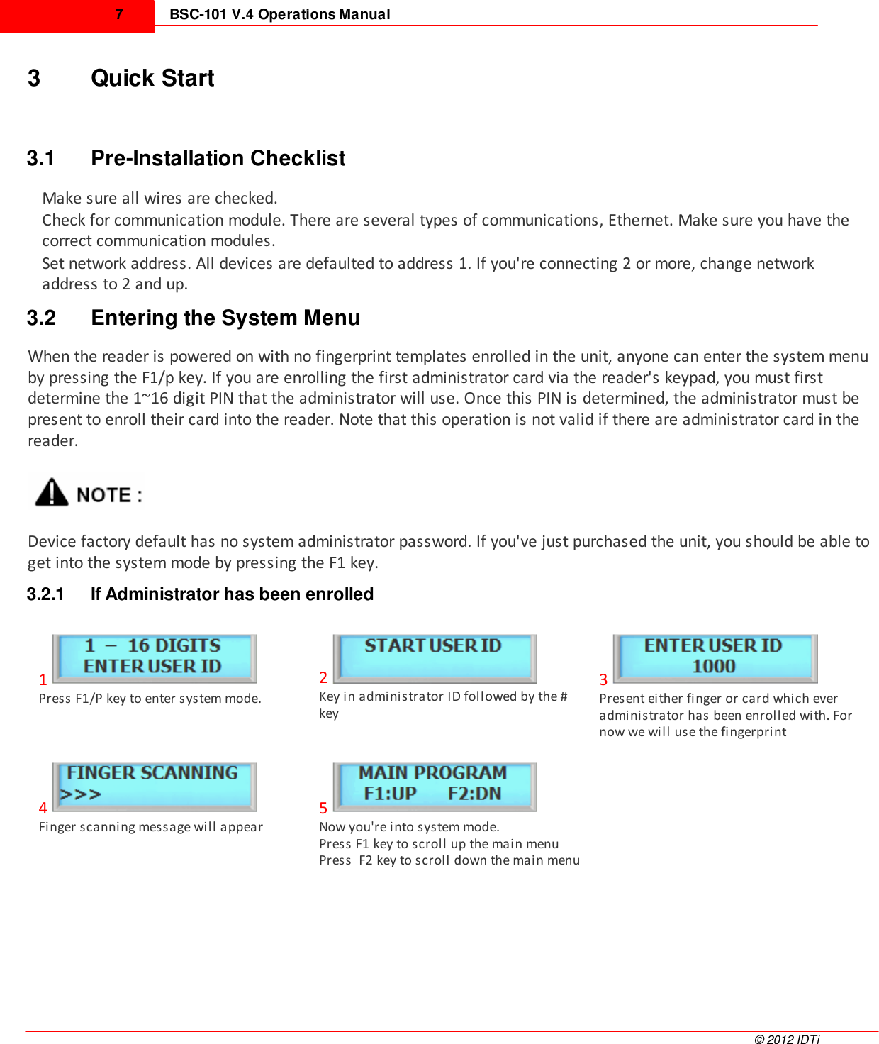 BSC-101 V.4 Operations Manual7©  2012 IDTi3 Quick Start3.1 Pre-Installation ChecklistMake sure all wires are checked.Check for communication module. There are several types of communications, Ethernet. Make sure you have thecorrect communication modules.Set network address. All devices are defaulted to address 1. If you&apos;re connecting 2 or more, change networkaddress to 2 and up.3.2 Entering the System MenuWhen the reader is powered on with no fingerprint templates enrolled in the unit, anyone can enter the system menuby pressing the F1/p key. If you are enrolling the first administrator card via the reader&apos;s keypad, you must firstdetermine the 1~16 digit PIN that the administrator will use. Once this PIN is determined, the administrator must bepresent to enroll their card into the reader. Note that this operation is not valid if there are administrator card in thereader. Device factory default has no system administrator password. If you&apos;ve just purchased the unit, you should be able toget into the system mode by pressing the F1 key.3.2.1 If Administrator has been enrolled1Press F1/P key to enter system mode.2Key in administrator ID followed by the #key3Present either finger or card which everadministrator has been enrolled with. Fornow we will use the fingerprint4Finger scanning message will appear5Now you&apos;re into system mode. Press F1 key to scroll up the main menuPress  F2 key to scroll down the main menu