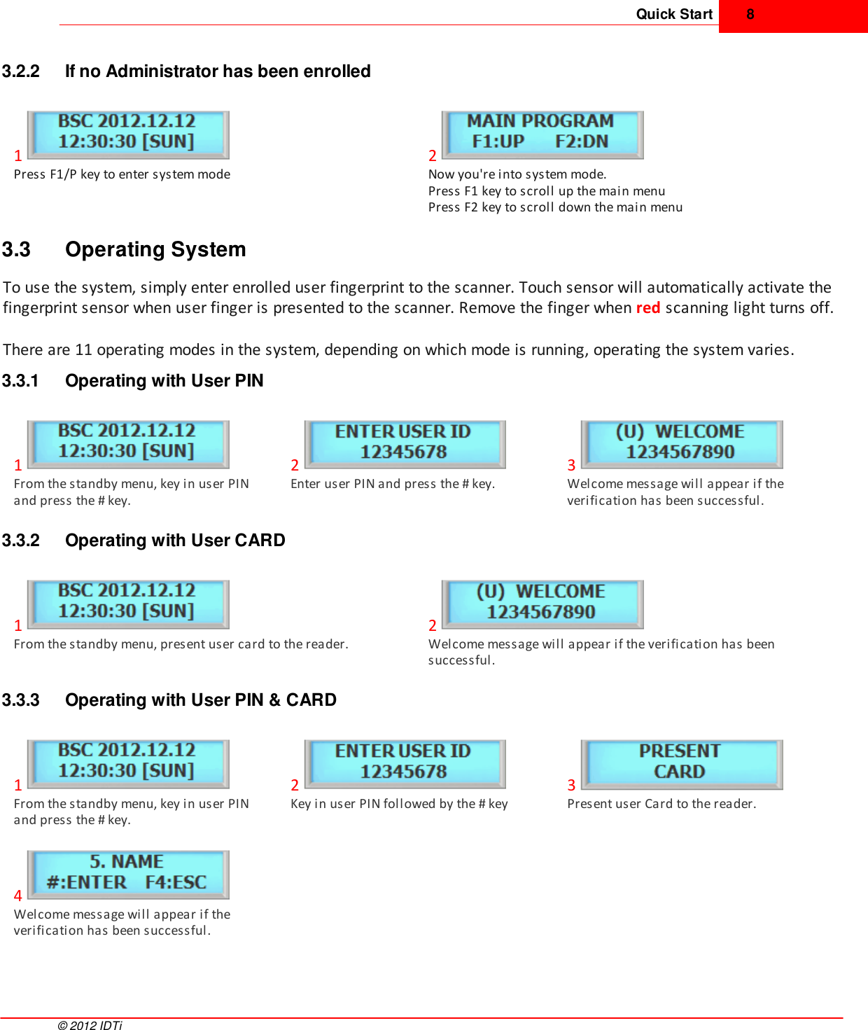 Quick Start 8©  2012 IDTi3.2.2 If no Administrator has been enrolled1Press F1/P key to enter system mode2Now you&apos;re into system mode. Press F1 key to scroll up the main menuPress F2 key to scroll down the main menu3.3 Operating SystemTo use the system, simply enter enrolled user fingerprint to the scanner. Touch sensor will automatically activate thefingerprint sensor when user finger is presented to the scanner. Remove the finger when red scanning light turns off.There are 11 operating modes in the system, depending on which mode is running, operating the system varies. 3.3.1 Operating with User PIN1From the standby menu, key in user PINand press the # key.2Enter user PIN and press the # key.3Welcome message will appear if theverification has been successful.3.3.2 Operating with User CARD1From the standby menu, present user card to the reader. 2Welcome message will appear if the verification has beensuccessful.3.3.3 Operating with User PIN &amp; CARD1From the standby menu, key in user PINand press the # key.2Key in user PIN followed by the # key3Present user Card to the reader.4Welcome message will appear if theverification has been successful.