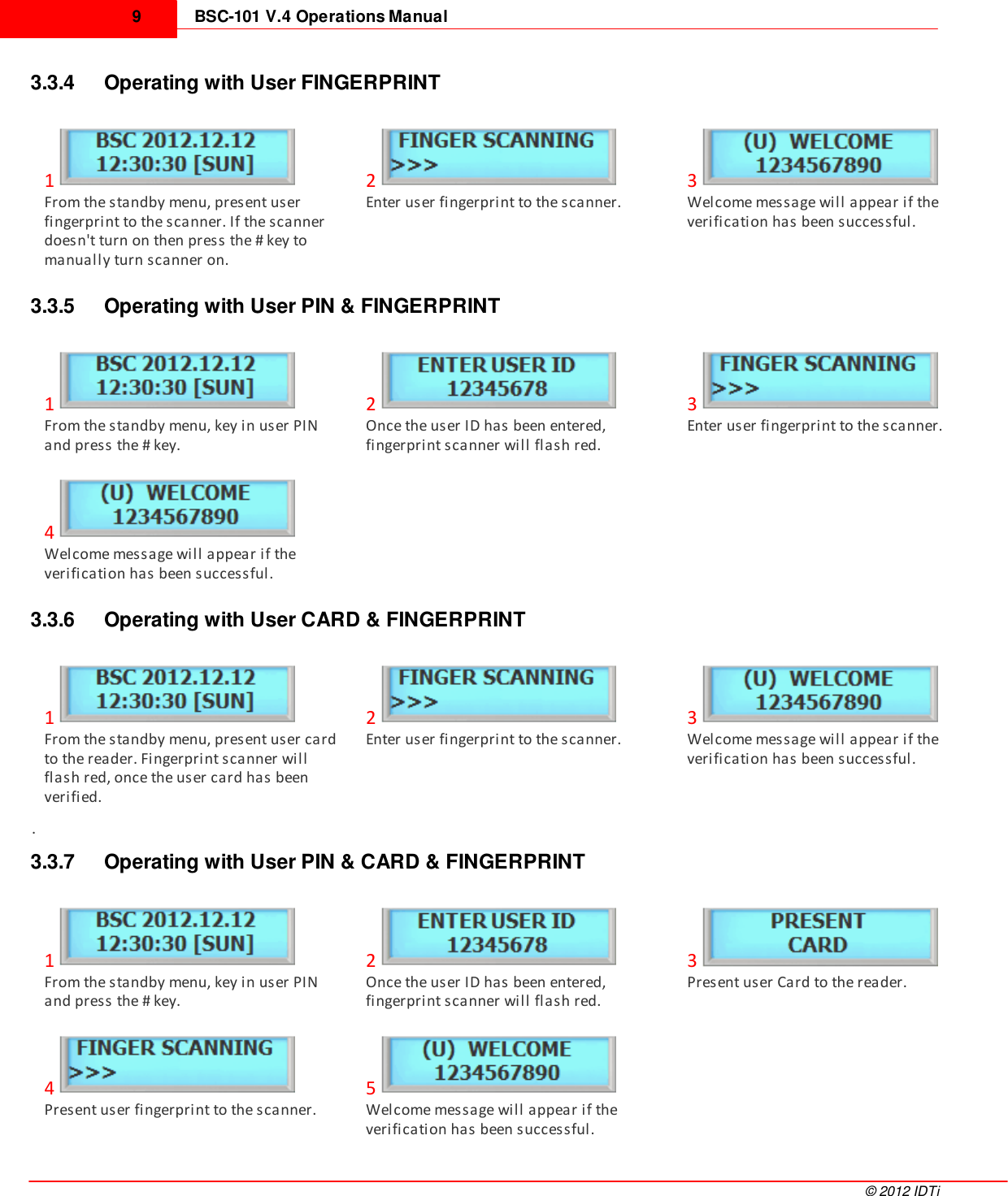 BSC-101 V.4 Operations Manual9©  2012 IDTi3.3.4 Operating with User FINGERPRINT1From the standby menu, present userfingerprint to the scanner. If the scannerdoesn&apos;t turn on then press the # key tomanually turn scanner on. 2Enter user fingerprint to the scanner.3Welcome message will appear if theverification has been successful.3.3.5 Operating with User PIN &amp; FINGERPRINT1From the standby menu, key in user PINand press the # key.2Once the user ID has been entered,fingerprint scanner will flash red.3Enter user fingerprint to the scanner.4Welcome message will appear if theverification has been successful.3.3.6 Operating with User CARD &amp; FINGERPRINT1From the standby menu, present user cardto the reader. Fingerprint scanner willflash red, once the user card has beenverified.2Enter user fingerprint to the scanner.3Welcome message will appear if theverification has been successful..3.3.7 Operating with User PIN &amp; CARD &amp; FINGERPRINT1From the standby menu, key in user PINand press the # key.2Once the user ID has been entered,fingerprint scanner will flash red.3Present user Card to the reader.4Present user fingerprint to the scanner.5Welcome message will appear if theverification has been successful.