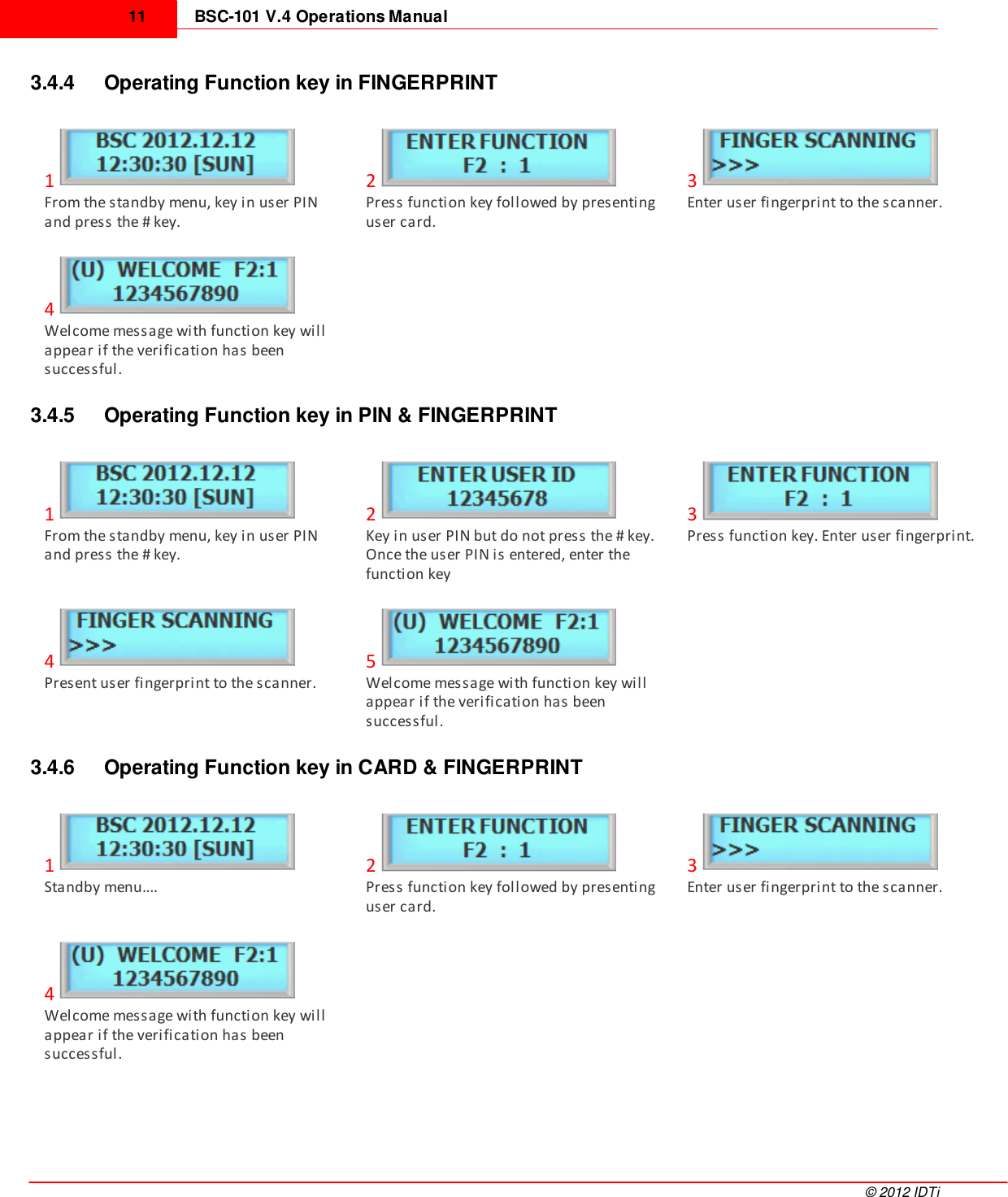 BSC-101 V.4 Operations Manual11©  2012 IDTi3.4.4 Operating Function key in FINGERPRINT1From the standby menu, key in user PINand press the # key.2Press function key followed by presentinguser card.3Enter user fingerprint to the scanner.4Welcome message with function key willappear if the verification has beensuccessful.3.4.5 Operating Function key in PIN &amp; FINGERPRINT1From the standby menu, key in user PINand press the # key.2Key in user PIN but do not press the # key.Once the user PIN is entered, enter thefunction key3Press function key. Enter user fingerprint.4Present user fingerprint to the scanner.5Welcome message with function key willappear if the verification has beensuccessful.3.4.6 Operating Function key in CARD &amp; FINGERPRINT1Standby menu....2Press function key followed by presentinguser card.3Enter user fingerprint to the scanner.4Welcome message with function key willappear if the verification has beensuccessful.
