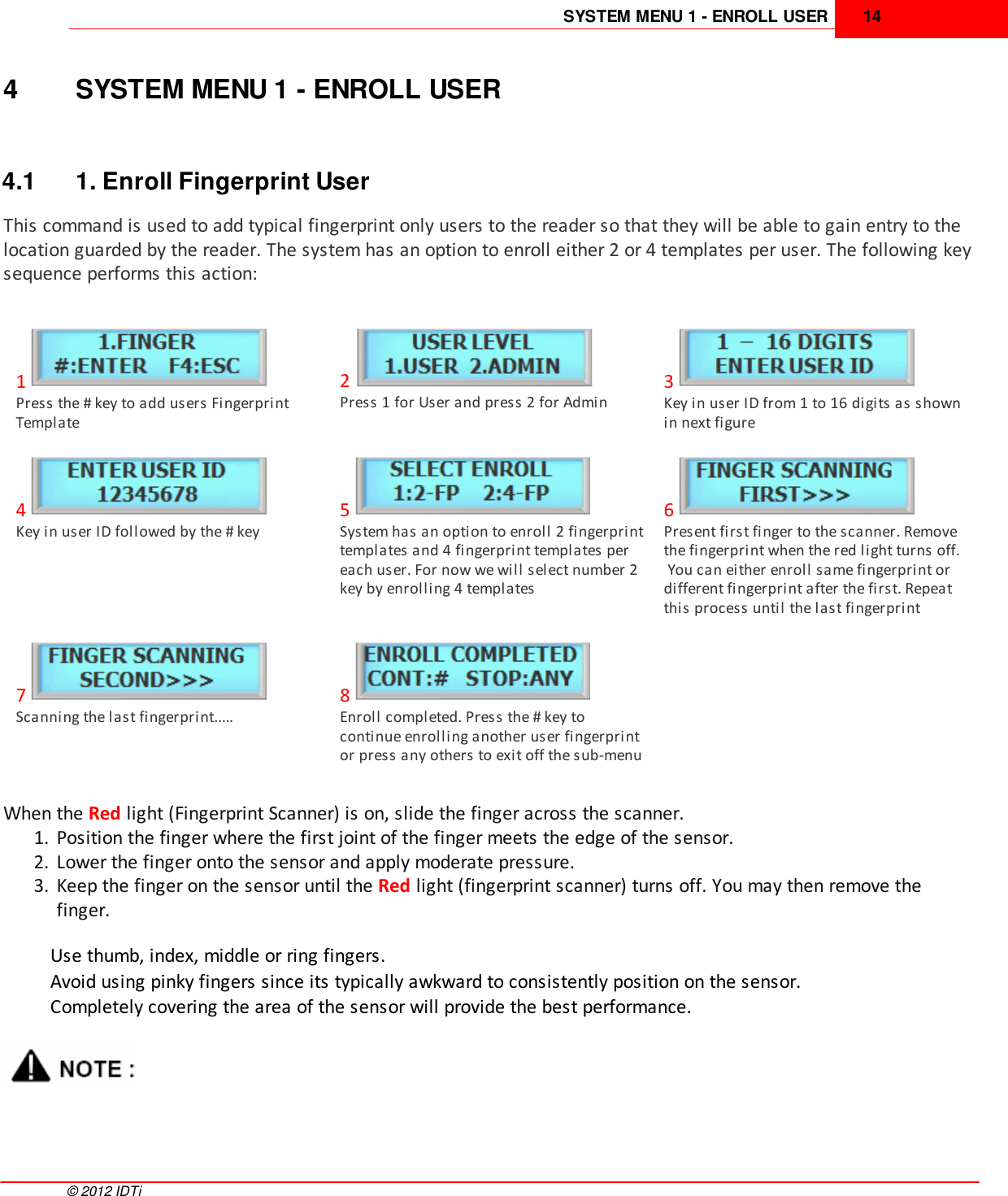 SYSTEM MENU 1 - ENROLL USER 14©  2012 IDTi4 SYSTEM MENU 1 - ENROLL USER4.1 1. Enroll Fingerprint UserThis command is used to add typical fingerprint only users to the reader so that they will be able to gain entry to thelocation guarded by the reader. The system has an option to enroll either 2 or 4 templates per user. The following keysequence performs this action: 1Press the # key to add users FingerprintTemplate2Press 1 for User and press 2 for Admin3Key in user ID from 1 to 16 digits as shownin next figure4Key in user ID followed by the # key5System has an option to enroll 2 fingerprinttemplates and 4 fingerprint templates pereach user. For now we will select number 2key by enrolling 4 templates6Present first finger to the scanner. Removethe fingerprint when the red light turns off. You can either enroll same fingerprint ordifferent fingerprint after the first. Repeatthis process until the last fingerprint7Scanning the last fingerprint.....8Enroll completed. Press the # key tocontinue enrolling another user fingerprintor press any others to exit off the sub-menuWhen the Red light (Fingerprint Scanner) is on, slide the finger across the scanner.1. Position the finger where the first joint of the finger meets the edge of the sensor.2. Lower the finger onto the sensor and apply moderate pressure. 3. Keep the finger on the sensor until the Red light (fingerprint scanner) turns off. You may then remove thefinger.Use thumb, index, middle or ring fingers.Avoid using pinky fingers since its typically awkward to consistently position on the sensor.Completely covering the area of the sensor will provide the best performance.